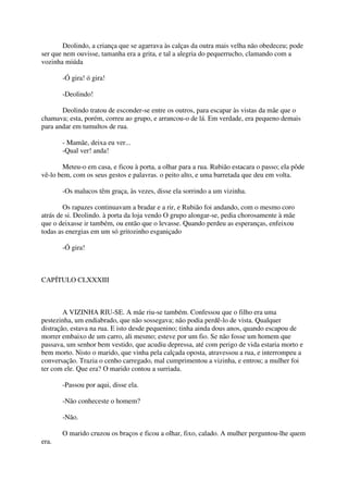 Deolindo, a criança que se agarrava às calças da outra mais velha não obedeceu; pode
ser que nem ouvisse, tamanha era a grita, e tal a alegria do pequerrucho, clamando com a
vozinha miúda

       -Ó gira! ó gira!

       -Deolindo!

       Deolindo tratou de esconder-se entre os outros, para escapar às vistas da mãe que o
chamava; esta, porém, correu ao grupo, e arrancou-o de lá. Em verdade, era pequeno demais
para andar em tumultos de rua.

       - Mamãe, deixa eu ver...
       -Qual ver! anda!

       Meteu-o em casa, e ficou à porta, a olhar para a rua. Rubião estacara o passo; ela pôde
vê-lo bem, com os seus gestos e palavras. o peito alto, e uma barretada que deu em volta.

       -Os malucos têm graça, às vezes, disse ela sorrindo a um vizinha.

        Os rapazes continuavam a bradar e a rir, e Rubião foi andando, com o mesmo coro
atrás de si. Deolindo. à porta da loja vendo O grupo alongar-se, pedia chorosamente à mãe
que o deixasse ir também, ou então que o levasse. Quando perdeu as esperanças, enfeixou
todas as energias em um só gritozinho esganiçado

       -Ó gira!



CAPÍTULO CLXXXIII



        A VIZINHA RIU-SE. A mãe riu-se também. Confessou que o filho era uma
pestezinha, um endiabrado, que não sossegava; não podia perdê-lo de vista. Qualquer
distração, estava na rua. E isto desde pequenino; tinha ainda dous anos, quando escapou de
morrer embaixo de um carro, ali mesmo; esteve por um fio. Se não fosse um homem que
passava, um senhor bem vestido, que acudiu depressa, até com perigo de vida estaria morto e
bem morto. Nisto o marido, que vinha pela calçada oposta, atravessou a rua, e interrompeu a
conversação. Trazia o cenho carregado, mal cumprimentou a vizinha, e entrou; a mulher foi
ter com ele. Que era? O marido contou a surriada.

       -Passou por aqui, disse ela.

       -Não conheceste o homem?

       -Não.

       O marido cruzou os braços e ficou a olhar, fixo, calado. A mulher perguntou-lhe quem
era.
 