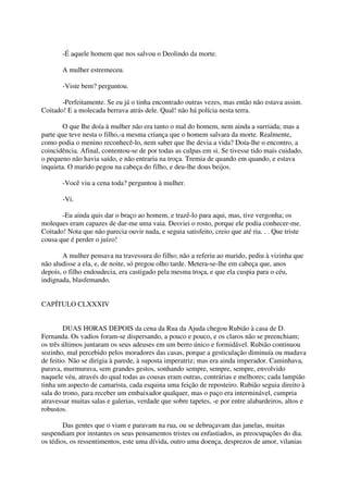 -É aquele homem que nos salvou o Deolindo da morte.

       A mulher estremeceu.

       -Viste bem? perguntou.

       -Perfeitamente. Se eu já o tinha encontrado outras vezes, mas então não estava assim.
Coitado! E a molecada berrava atrás dele. Qual! não há polícia nesta terra.

        O que Ihe doía à mulher não era tanto o mal do homem, nem ainda a surriada; mas a
parte que teve nesta o filho,-a mesma criança que o homem salvara da morte. Realmente,
como podia o menino reconhecê-lo, nem saber que lhe devia a vida? Doía-lhe o encontro, a
coincidência. Afinal, contentou-se de por todas as culpas em si. Se tivesse tido mais cuidado,
o pequeno não havia saído, e não entraria na troça. Tremia de quando em quando, e estava
inquieta. O marido pegou na cabeça do filho, e deu-lhe dous beijos.

       -Você viu a cena toda? perguntou à mulher.

       -Vi.

       -Eu ainda quis dar o braço ao homem, e trazê-lo para aqui, mas, tive vergonha; os
moleques eram capazes de dar-me uma vaia. Desviei o rosto, porque ele podia conhecer-me.
Coitado! Nota que não parecia ouvir nada, e seguia satisfeito, creio que até ria. . . Que triste
cousa que é perder o juízo!

        A mulher pensava na travessura do filho; não a referiu ao marido, pediu à vizinha que
não aludisse a ela, e, de noite, só pregou olho tarde. Metera-se-lhe em cabeça que, anos
depois, o filho endoudecia, era castigado pela mesma troça, e que ela cuspia para o céu,
indignada, blasfemando.


CAPÍTULO CLXXXIV


        DUAS HORAS DEPOIS da cena da Rua da Ajuda chegou Rubião à casa de D.
Fernanda. Os vadios foram-se dispersando, a pouco e pouco, e os claros não se preenchiam;
os três últimos juntaram os seus adeuses em um berro único e formidável. Rubião continuou
sozinho, mal percebido pelos moradores das casas, porque a gesticulação diminuía ou mudava
de feitio. Não se dirigia à parede, à suposta imperatriz; mas era ainda imperador. Caminhava,
parava, murmurava, sem grandes gestos, sonhando sempre, sempre, sempre, envolvido
naquele véu, através do qual todas as cousas eram outras, contrárias e melhores; cada lampião
tinha um aspecto de camarista, cada esquina uma feição de reposteiro. Rubião seguia direito à
sala do trono, para receber um embaixador qualquer, mas o paço era interminável, cumpria
atravessar muitas salas e galerias, verdade que sobre tapetes, -e por entre alabardeiros, altos e
robustos.

        Das gentes que o viam e paravam na rua, ou se debruçavam das janelas, muitas
suspendiam por instantes os seus pensamentos tristes ou enfastiados, as preocupações do dia.
os tédios, os ressentimentos, este uma dívida, outro uma doença, desprezos de amor, vilanias
 