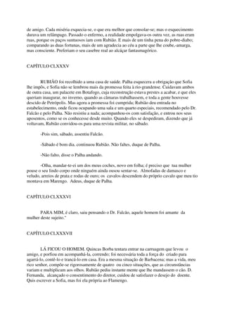 de amigo. Cada miséria esquecia-se, o que era melhor que consolar-se; mas o esquecimento
durava um relâmpago. Passado o enfermo, a realidade empolgava-os outra vez, as ruas eram
ruas, porque os paços suntuosos iam com Rubião. E mais de um tinha pena do pobre-diabo;
comparando as duas fortunas, mais de um agradecia ao céu a parte que lhe coube,-amarga,
mas consciente. Preferiam o seu casebre real ao alcáçar fantasmagórico.


CAPÍTULO CLXXXV


        RUBIÃO foi recolhido a uma casa de saúde. Palha esquecera a obrigação que Sofia
lhe impôs, e Sofia não se lembrou mais da promessa feita à rio-grandense. Cuidavam ambos
de outra casa, um palacete em Botafogo, cuja reconstrução estava prestes a acabar, e que eles
queriam inaugurar, no inverno, quando as câmaras trabalhassem, e toda a gente houvesse
descido de Petrópolis. Mas agora a promessa foi cumprida; Rubião deu entrada no
estabelecimento, onde ficou ocupando uma sala e um quarto especiais, recomendado pelo Dr.
Falcão e pelo Palha. Não resistiu a nada; acompanhou-os com satisfação, e entrou nos seus
aposentos, como se os conhecesse desde muito. Quando eles se despediram, dizendo que já
voltavam, Rubião convidou-os para uma revista militar, no sábado.

       -Pois sim, sábado, assentiu Falcão.

       -Sábado é bom dia. continuou Rubião. Não faltes, duque de Palha.

       -Não falto, disse o Palha andando.

       -Olha, mandar-te-ei um dos meus coches, novo em folha; é preciso que tua mulher
pouse o seu lindo corpo onde ninguém ainda ousou sentar-se. Almofadas de damasco e
veludo, arreios de prata e rodas de ouro; os cavalos descendem do próprio cavalo que meu tio
montava em Marengo. Adeus, duque de Palha.


CAPÍTULO CLXXXVI


       PARA MIM, é claro, saiu pensando o Dr. Falcão, aquele homem foi amante da
mulher deste sujeito."


CAPÍTULO CLXXXVII


        LÁ FICOU O HOMEM. Quincas Borba tentara entrar na carruagem que levou o
amigo, e porfiou em acompanhá-la, correndo; foi necessária toda a força do criado para
agarrá-lo, contê-lo e trancá-lo em casa. Era a mesma situação de Barbacena; mas a vida, meu
rico senhor, compõe-se rigorosamente de quatro ou cinco situações, que as circunstâncias
variam e multiplicam aos olhos. Rubião pediu instante mente que lhe mandassem o cão. D.
Fernanda, alcançado o consentimento do diretor, cuidou de satisfazer o desejo do doente.
Quis escrever a Sofia, mas foi ela própria ao Flamengo.
 