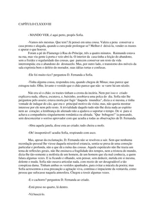 CAPÍTULO CLXXXVIII


       - MANDO VER, é aqui perto, propôs Sofia.

        -Vamos nós mesmas. Que tem? Já pensei em uma cousa. Valera a pena conservar a
casa pronta e alugada, quando a cura pode prolongar-se? Melhor é deixá-la, vender os trastes
e apurar o que houver.
        Foram a pé do Flamengo à Rua do Príncipe, três a quatro minutos. Raimundo estava
na rua, mas viu gente à porta e veio abri-la. O interior da casa tinha a feição do abandono,
sem a fixidez e regularidade das cousas, que parecem conservar um resto da vida
interrompida; era o abandono do desmazelo. Mas, por outro lado, o transtorno dos móveis da
sala exprimia bem o delírio do morador, suas idéias tortas e confusas.

       -Ele foi muito rico? perguntou D. Fernanda a Sofia.

       -Tinha alguma cousa, respondeu esta, quando chegou de Minas; mas parece que
estragou tudo. Olhe, levante o vestido que o chão parece que não se varre há um século.

        Não era só o chão; os trastes tinham a crosta da incúria. Nem por isso o criado
explicava nada, olhava, escutava, e, baixinho, assobiava uma polca do dia. Sofia não lhe
perguntou pelo asseio; estava morta por fugir "daquela imundíce", dizia a si mesma, e tinha
vontade de indagar do cão, que era o principal motivo da visita; mas, não queria mostrar
interesse por ele nem pelo resto. A trivialidade daquilo tudo não lhe dizia nada ao espírito
nem ao coração; a lembrança do alienado não a ajudava a suportar o tempo. De si para si
achava a companheira singularmente romântica ou afetada. "Que bobagem!" ia pensando,
sem desconcertar o sorriso aprovador com que acudia a todas as observações de D. Fernanda.

       -Abra aquela janela, disse esta ao criado; tudo cheira a mofo.

       -Oh! insuportável! acudiu Sofia, respirando com asco.

        Mas, apesar da exclamação, D. Fernanda não se resolveu a sair. Sem que nenhuma
recordação pessoal lhe viesse daquela miserável estancia, sentia-se presa de uma comoção
particular e profunda, não a que dá a ruína das cousas. Aquele espetáculo não lhe trazia um
tema de reflexões gerais, não lhe ensinava a fragilidade dos tempos, nem a tristeza do mundo,
dizia-lhe tão-somente a moléstia de um homem, de um homem que ela mal conhecia, a quem
falara algumas vezes. E ia ficando e olhando, sem pensar, sem deduzir, metida em si mesma,
dolente e muda. Sofia não ousava articular nada, com receio de ser desagradável a tão
conspícua dama. Tinham ambas os vestidos apanhados, para evitar a mácula da poeira; mas
Sofia acrescentou a essa precaução a agitação viva, contínua e impaciente da ventarola, como
pessoa que sufocasse naquela atmosfera. Chegou a tossir algumas vezes.

       -E o cachorro? perguntou D. Fernanda ao criado.

       -Está preso no quarto, lá dentro.

       -Vá buscá-lo.
 