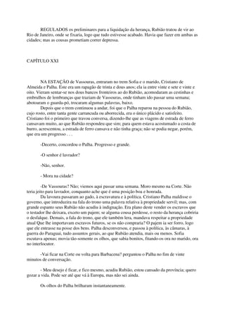 REGULADOS os preliminares para a liquidação da herança, Rubião tratou de vir ao
Rio de Janeiro, onde se fixaria, logo que tudo estivesse acabado. Havia que fazer em ambas as
cidades; mas as cousas prometiam correr depressa.



CAPÍTULO XXI



        NA ESTAÇÃO de Vassouras, entraram no trem Sofia e o marido, Cristiano de
Almeida e Palha. Este era um rapagão de trinta e dous anos; ela ia entre vinte e sete e vinte e
oito. Vieram sentar-se nos dous bancos fronteiros ao do Rubião, acomodaram as cestinhas e
embrulhos de lembranças que traziam de Vassouras, onde tinham ido passar uma semana;
abotoaram o guarda-pó, trocaram algumas palavras, baixo.
        Depois que o trem continuou a andar, foi que o Palha reparou na pessoa do Rubião,
cujo rosto, entre tanta gente carrancuda ou aborrecida, era o único plácido e satisfeito.
Cristiano foi o primeiro que travou conversa, dizendo-lhe que as viagens de estrada de ferro
cansavam muito, ao que Rubião respondeu que sim; para quem estava acostumado a costa de
burro, acrescentou, a estrada de ferro cansava e não tinha graça; não se podia negar, porém,
que era um progresso . . .

       -Decerto, concordou o Palha. Progresso e grande.

       -O senhor é lavrador?

       -Não, senhor.

       - Mora na cidade?

         -De Vassouras? Não; viemos aqui passar uma semana. Moro mesmo na Corte. Não
teria jeito para lavrador, conquanto ache que é uma posição boa e honrada.
         Da lavoura passaram ao gado, à escravatura e à política. Cristiano Palha maldisse o
governo, que introduzira na fala do trono uma palavra relativa à propriedade servil; mas, com
grande espanto seus Rubião não acudiu à indignação. Era plano deste vender os escravos que
o testador lhe deixara, exceto um pajem; se alguma cousa perdesse, o resto da herança cobriria
o desfalque. Demais, a fala do trono, que ele também lera, mandava respeitar a propriedade
atual Que lhe importavam escravos futuros, se os não compraria? O pajem ia ser forro, logo
que ele entrasse na posse dos bens. Palha desconversou, e passou à política, às câmaras, à
guerra do Paraguai, tudo assuntos gerais, ao que Rubião atendia, mais ou menos. Sofia
escutava apenas; movia tão-somente os olhos, que sabia bonitos, fitando-os ora no marido, ora
no interlocutor.

      -Vai ficar na Corte ou volta para Barbacena? perguntou o Palha no fim de vinte
minutos de conversação.

       - Meu desejo é ficar, e fico mesmo, acudiu Rubião, estou cansado da província; quero
gozar a vida. Pode ser até que vá à Europa, mas não sei ainda.

       Os olhos do Palha brilharam instantaneamente.
 