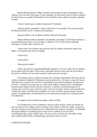 Quincas Borba apareceu. Magro, abatido, parou à porta da sala, estranhando as duas
senhoras, mas sem latir; mal erguia os olhos apagados. Ia a dar meia-volta ao corpo na direção
do interior da casa, quando D. Fernanda fez uns estalinhos com os dedos; ele parou, agitando
a cauda.

       -Como é mesmo que se chama? perguntou D. Fernanda.

      -Quincas Borba, respondeu o criado, rindo com a voz arrastada. Tem nome de gente.
Eh! Quincas Borba! vai lá! a senhora está chamando.

       -Quincas Borba! vem cá! Quincas Borba! repetiu D. Fernanda.

        Quincas Borba acudiu ao chamado, não pulando, nem alegre. D. Fernanda inclinou-se,
perguntou-lhe pe]o amigo, se estava longe, se queria ir vê-lo. Assim mesmo inclinada,
interrogava o criado sobre o trato do cão.

        -Agora come, sim, senhora; logo que meu amo foi embora, não queria comer nem
beber; -eu até pensei que estivesse danado.

       -Come bem?

       -Come pouco.

       -Procura pelo senhor?

        -Parece que procura, respondeu Raimundo tapando o riso com a mão; mas eu tranquei
ele no quarto, para não fugir. Já não chora; a princípio chorava muito, que até me acordava...
Era preciso eu bater com um cacete na porta e gritar, para ele sossegar...

        D. Fernanda coçava a cabeça do animal. Era o primeiro afago depois de longos dias de
solidão e desprezo. Quando D. Fernanda cessou de acariciá-lo, e levantou o corpo, ele ficou a
olhar para ela, e ela para ele, tão fixos e tão profundos, que pareciam penetrar no íntimo um
do outro. A simpatia universal, que era a alma desta senhora, esquecia toda a consideração
humana diante daquela miséria obscura e prosaica, e estendia ao animal uma parte de si
mesma, que o envolvia, que o fascinava, que o atava aos pés dela. Assim, a pena que lhe dava
o delírio do senhor, dava-lhe agora o próprio cão, como se ambos representassem a mesma
espécie. E sentindo que a sua presença levava ao animal uma sensação boa, não queria privá-
lo de benefício .

       -A senhora está-se enchendo de pulgas, observou Sofia.

        D. Fernanda não a ouviu. Continuou a mirar os olhos meigos e tristes do animal, até
que este deixou cair a cabeça e entrou a farejar a sala. Sentira o cheiro do senhor. A porta da
rua estava aberta; ele teria fugido por ela, se Raimundo não acudisse a prendê-lo. D. Fernanda
deu algum dinheiro ao criado para que o fosse lavar e conduzir à casa de saúde,
recomendando-lhe o maior cuidado, que o levasse ao colo, ou preso por um cordão. Nesta
parte acudiu também Sofia, ordenando que a procurasse antes, em casa.


CAPÍTULO CLXXXIX
 