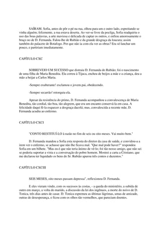 SAÍRAM. Sofia, antes de pôr o pé na rua, olhou para um e outro lado, espreitando se
vinha alguém; felizmente, a rua estava deserta. Ao ver-se livre da pocilga, Sofia readquiriu o
uso das boas palavras, a arte maviosa e delicada de captar os outros, e enfiou amorosamente o
braço no de D. Fernanda. Falou-lhe de Rubião e da grande desgraça da loucura; assim
também do palacete de Botafogo. Por que não ia com ela ver as obras? Era só lanchar um
pouco, e partiriam imediatamente.


CAPÍTULO CXC


       SOBREVEIO UM SUCESSO que distraiu D. Fernanda do Rubião; foi o nascimento
de uma filha de Maria Benedita. Ela correu à Tijuca, encheu de beijos a mãe e a criança, deu a
mão a beijar a Carlos Maria.

       -Sempre exuberante! exclamou o jovem pai, obedecendo.

       -Sempre secarrão! retorquiu ela.

        Apesar da resistência do primo, D. Fernanda acompanhou a convalescença de Maria
Benedita, tão cordial, tão boa, tão alegrem, que era um encanto conservá-la em casa. A
felicidade daqui fê-la esquecer a desgraça dacolá; mas, convalescida a recente mãe, D.
Fernanda acudiu ao enfermo.


CAPÍTULO CXCI


       "CONTO RESTITUÍ-LO à razão no fim de seis ou oito meses. Vai muito bem."

       D. Fernanda mandou a Sofia esta resposta do diretor da casa de saúde, e convidou-a a
irem ver o enfermo, se achasse que não lhe ficava mal. "Que mal pode haver?" respondeu
Sofia em um bilhete. "Mas eu é que não teria ânimo de vê-lo; foi tão nosso amigo, que não sei
se poderia suportar a vista e a conversação do pobre homem. Mostrei a carta a Cristiano, que
me declarou ter liquidado os bens do Sr. Rubião apurou três contos e duzentos."


CAPÍTULO CXCIII


       SEIS MESES, oito meses passam depressa", reflexionou D. Fernanda.

        E eles vieram vindo, com os sucessos às costas, - a queda do ministério, a subida de
outro em março, a volta do marido, a discussão da lei dos ingênuos, a morte do noivo de D.
Tonica, três dias antes de casar. D. Tonica espremeu as últimas lágrimas, umas de amizade,
outras de desesperança, e ficou com os olhos tão vermeIhos, que pareciam doentes.
 