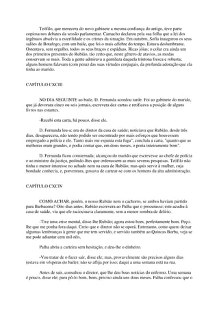 Teófilo, que merecera do novo gabinete a mesma confiança do antigo, teve parte
copiosa nos debates da sessão parlamentar. Camacho declarou pela sua folha que a lei dos
ingênuos absolvia a esterilidade e os crimes da situação. Em outubro, Sofia inaugurou os seus
salões de Botafogo, com um baile, que foi o mais célebre do tempo. Estava deslumbrante.
Ostentava, sem orgulho, todos os seus braços e espáduas. Ricas jóias; o colar era ainda um
dos primeiros presentes do Rubião, tão certo que, neste gênero de atavios, as modas
conservam se mais. Toda a gente admirava a gentileza daquela trintona fresca e robusta;
alguns homens falavam (com pena) das suas virtudes conjugais, da profunda adoração que ela
tinha ao marido.


CAPÍTULO CXCIII


        NO DIA SEGUINTE ao baile, D. Fernanda acordou tarde. Foi ao gabinete do marido,
que já devorara cinco ou seis jornais, escrevera dez cartas e retificava a posição de alguns
livros nas estantes.

       -Recebi esta carta, há pouco, disse ele.

        D. Fernanda leu-a; era do diretor da casa de saúde; noticiava que Rubião, desde três
dias, desaparecera, não tendo podido ser encontrado por mais esforços que houvessem
empregado a polícia e ele. Tanto mais me espanta esta fuga", concluía a carta, "quanto que as
melhoras eram grandes, e podia contar que, em dous meses, o poria inteiramente bom".

        D. Fernanda ficou consternada; alcançou do marido que escrevesse ao chefe de polícia
e ao ministro da justiça, pedindo-lhes que ordenassem as mais severas pesquisas. Teófilo não
tinha o menor interesse no achado nem na cura de Rubião; mas quis servir à mulher, cuja
bondade conhecia, e, porventura, gostava de cartear-se com os homens da alta administração.


CAPÍTULO CXCIV


       COMO ACHAR, porém, o nosso Rubião nem o cachorro, se ambos haviam partido
para Barbacena? Oito dias antes, Rubião escrevera ao Palha que o procurasse; este acudiu à
casa de saúde, viu que ele raciocinava claramente, sem a menor sombra de delírio.

       -Tive uma crise mental, disse-lhe Rubião; agora estou bom, perfeitamente bom. Peço-
lhe que me ponha fora daqui. Creio que o diretor não se oporá. Entretanto, como quero deixar
algumas lembranças à gente que me tem servido, e servido também ao Quincas Borba, veja se
me pode adiantar cem mil-réis.

       Palha abriu a carteira sem hesitação, e deu-lhe o dinheiro.

        -Vou tratar de o fazer sair, disse ele; mas, provavelmente são precisos alguns dias
(estava em vésperas do baile); não se aflija por isso; daqui a uma semana está na rua.

       Antes de sair, consultou o diretor, que lhe deu boas notícias do enfermo. Uma semana
é pouco, disse ele; para pô-lo bom, bom, preciso ainda uns dous meses. Palha confessou que o
 
