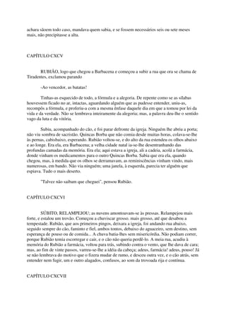 achara sãoem todo caso, mandava quem sabia, e se fossem necessários seis ou sete meses
mais, não precipitasse a alta.



CAPÍTULO CXCV


       RUBIÃO, logo que chegou a Barbacena e começou a subir a rua que ora se chama de
Tiradentes, exclamou parando

       -Ao vencedor, as batatas!

        Tinhas-as esquecido de todo, a fórmula e a alegoria. De repente como se as sílabas
houvessem ficado no ar, intactas, aguardando alguém que as pudesse entender, uniu-as,
recompôs a fórmula, e proferiu-a com a mesma ênfase daquele dia em que a tomou por lei da
vida e da verdade. Não se lembrava inteiramente da alegoria; mas, a palavra deu-lhe o sentido
vago da luta e da vitória.

        Subiu, acompanhado do cão, e foi parar defronte da igreja. Ninguém lhe abriu a porta;
não viu sombra de sacristão. Quincas Borba que não comia desde muitas horas, colava-se-lhe
às pernas, cabisbaixo, esperando. Rubião voltou-se, e do alto da rua estendeu os olhos abaixo
e ao longe. Era ela, era Barbacena; a velha cidade natal ia-se-lhe desentranhando das
profundas camadas da memória. Era ela; aqui estava a igreja, ali a cadeia, acolá a farmácia,
donde vinham os medicamentos para o outro Quincas Borba. Sabia que era ela, quando
chegou, mas, à medida que os olhos se derramavam, as reminiscências vinham vindo, mais
numerosas, em bando. Não via ninguém; uma janela, à esquerda, parecia ter alguém que
espiava. Tudo o mais deserto.

       "Talvez não saibam que cheguei", pensou Rubião.


CAPÍTULO CXCVI


         SÚBITO, RELAMPEJOU; as nuvens amontoavam-se às pressas. Relampejou mais
forte, e estalou um trovão. Começou a chuviscar grosso. mais grosso, até que desabou a
tempestade. Rubião, que aos primeiros pingos, deixara a igreja, foi andando rua abaixo,
seguido sempre do cão, faminto e fiel, ambos tontos, debaixo do aguaceiro, sem destino, sem
esperança de pouso ou de comida... A chuva batia-lhes sem misericórdia. Não podiam correr,
porque Rubião temia escorregar e cair, e o cão não queria perdê-lo. A meia rua, acudiu à
memória do Rubião a farmácia, voltou para trás, subindo contra o vento, que lhe dava de cara;
mas, ao fim de vinte passos, varreu-se-lhe a idéia da cabeça; adeus, farmácia! adeus, pouso! Já
se não lembrava do motivo que o fizera mudar de rumo, e desceu outra vez, e o cão atrás, sem
entender nem fugir, um e outro alagados, confusos, ao som da trovoada rija e contínua.


CAPÍTULO CXCVII
 