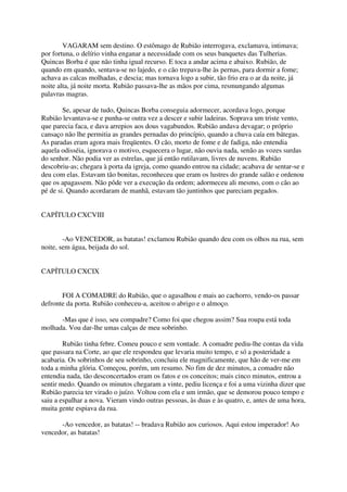 VAGARAM sem destino. O estômago de Rubião interrogava, exclamava, intimava;
por fortuna, o delírio vinha enganar a necessidade com os seus banquetes das Tulherias.
Quincas Borba é que não tinha igual recurso. E toca a andar acima e abaixo. Rubião, de
quando em quando, sentava-se no lajedo, e o cão trepava-lhe às pernas, para dormir a fome;
achava as calcas molhadas, e descia; mas tornava logo a subir, tão frio era o ar da noite, já
noite alta, já noite morta. Rubião passava-lhe as mãos por cima, resmungando algumas
palavras magras.

        Se, apesar de tudo, Quincas Borba conseguia adormecer, acordava logo, porque
Rubião levantava-se e punha-se outra vez a descer e subir ladeiras. Soprava um triste vento,
que parecia faca, e dava arrepios aos dous vagabundos. Rubião andava devagar; o próprio
cansaço não lhe permitia as grandes pernadas do princípio, quando a chuva caía em bátegas.
As paradas eram agora mais freqüentes. O cão, morto de fome e de fadiga, não entendia
aquela odisséia, ignorava o motivo, esquecera o lugar, não ouvia nada, senão as vozes surdas
do senhor. Não podia ver as estrelas, que já então rutilavam, livres de nuvens. Rubião
descobriu-as; chegara à porta da igreja, como quando entrou na cidade; acabava de sentar-se e
deu com elas. Estavam tão bonitas, reconheceu que eram os lustres do grande salão e ordenou
que os apagassem. Não pôde ver a execução da ordem; adormeceu ali mesmo, com o cão ao
pé de si. Quando acordaram de manhã, estavam tão juntinhos que pareciam pegados.


CAPÍTULO CXCVIII


        -Ao VENCEDOR, as batatas! exclamou Rubião quando deu com os olhos na rua, sem
noite, sem água, beijada do sol.


CAPÍTULO CXCIX


       FOI A COMADRE do Rubião, que o agasalhou e mais ao cachorro, vendo-os passar
defronte da porta. Rubião conheceu-a, aceitou o abrigo e o almoço.

      -Mas que é isso, seu compadre? Como foi que chegou assim? Sua roupa está toda
molhada. Vou dar-lhe umas calças de meu sobrinho.

        Rubião tinha febre. Comeu pouco e sem vontade. A comadre pediu-lhe contas da vida
que passara na Corte, ao que ele respondeu que levaria muito tempo, e só a posteridade a
acabaria. Os sobrinhos de seu sobrinho, concluiu ele magnificamente, que hão de ver-me em
toda a minha glória. Começou, porém, um resumo. No fim de dez minutos, a comadre não
entendia nada, tão desconcertados eram os fatos e os conceitos; mais cinco minutos, entrou a
sentir medo. Quando os minutos chegaram a vinte, pediu licença e foi a uma vizinha dizer que
Rubião parecia ter virado o juízo. Voltou com ela e um irmão, que se demorou pouco tempo e
saiu a espalhar a nova. Vieram vindo outras pessoas, às duas e às quatro, e, antes de uma hora,
muita gente espiava da rua.

      -Ao vencedor, as batatas! -- bradava Rubião aos curiosos. Aqui estou imperador! Ao
vencedor, as batatas!
 