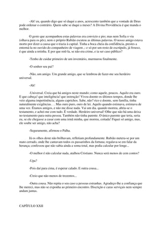 -Ah! eu, quando digo que só daqui a anos, acrescento também que a vontade de Deus
pode ordenar o contrário. Quem sabe se daqui a meses? A Divina Providência é que manda o
melhor.

        O gesto que acompanhou estas palavras era convicto e pio; mas nem Sofia o viu
(olhava para os pés), nem o próprio Rubião escutou as últimas palavras. O nosso amigo estava
morto por dizer a causa que o trazia à capital. Tinha a boca cheia da confidência, prestes a
entorná-la no ouvido do companheiro de viagem ,- e só por um resto de escrúpulo, já frouxo,
é que ainda a retinha. E por que retê-la, se não era crime, e ia ser caso público?

       -Tenho de cuidar primeiro de um inventário, murmurou finalmente.

       -O senhor seu pai?

       -Não, um amigo. Um grande amigo, que se lembrou de fazer-me seu herdeiro
universal.

       -Ah!

        -Universal. Creia que há amigos neste mundo; como aquele, poucos. Aquilo era ouro.
E que cabeça! que inteligência! que instrução! Viveu doente os últimos tempos, donde lhe
veio alguma impertinência, alguns caprichos. Sabe, não? rico e doente, sem família, tinha
naturalmente exigências. . . Mas ouro puro, ouro de lei. Aquilo quando estimava, estimava de
uma vez. Éramos amigos, e não me disse nada. Vai um dia. quando morreu, abriu-se o
testamento, e achei-me com tudo. É verdade. Herdeiro universal! Olhe que não há uma deixa
no testamento para outra pessoa. Também não tinha parente. O único parente que teria, seria
eu, se ele chegasse a casar com uma irmã minha, que morreu, coitada! Fiquei só amigo, mas,
ele soube ser amigo, não acha?

       -Seguramente, afirmou o Palha.

       Já os olhos deste não brilhavam, refletiam profundamente. Rubião metera-se por um
mato cerrado, onde lhe cantavam todos os passarinhos da fortuna; regalava-se em falar da
herança; confessou que não sabia ainda a soma total, mas podia calcular por longe...

       -O melhor é não calcular nada, atalhou Cristiano. Nunca será menos de cem contos?

       -Upa?

       -Pois daí para cima, é esperar calado. E outra cousa...

       -Creio que não menos de trezentos...

       -Outra cousa. Não repita o seu caso a pessoas estranhas. Agradeço-lhe a confiança que
lhe mereci, mas não se exponha ao primeiro encontro. Discrição e caras serviçais nem sempre
andam juntas.



CAPÍTULO XXII
 