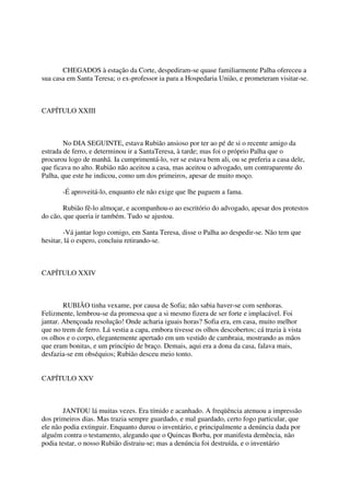 CHEGADOS à estação da Corte, despediram-se quase familiarmente Palha ofereceu a
sua casa em Santa Teresa; o ex-professor ia para a Hospedaria União, e prometeram visitar-se.



CAPÍTULO XXIII



        No DIA SEGUINTE, estava Rubião ansioso por ter ao pé de si o recente amigo da
estrada de ferro, e determinou ir a SantaTeresa, à tarde; mas foi o próprio Palha que o
procurou logo de manhã. Ia cumprimentá-lo, ver se estava bem ali, ou se preferia a casa dele,
que ficava no alto. Rubião não aceitou a casa, mas aceitou o advogado, um contraparente do
Palha, que este he indicou, como um dos primeiros, apesar de muito moço.

       -É aproveitá-lo, enquanto ele não exige que lhe paguem a fama.

       Rubião fê-lo almoçar, e acompanhou-o ao escritório do advogado, apesar dos protestos
do cão, que queria ir também. Tudo se ajustou.

        -Vá jantar logo comigo, em Santa Teresa, disse o Palha ao despedir-se. Não tem que
hesitar, lá o espero, concluiu retirando-se.



CAPÍTULO XXIV



        RUBIÃO tinha vexame, por causa de Sofia; não sabia haver-se com senhoras.
Felizmente, lembrou-se da promessa que a si mesmo fizera de ser forte e implacável. Foi
jantar. Abençoada resolução! Onde acharia iguais horas? Sofia era, em casa, muito melhor
que no trem de ferro. Lá vestia a capa, embora tivesse os olhos descobertos; cá trazia à vista
os olhos e o corpo, elegantemente apertado em um vestido de cambraia, mostrando as mãos
que eram bonitas, e um princípio de braço. Demais, aqui era a dona da casa, falava mais,
desfazia-se em obséquios; Rubião desceu meio tonto.


CAPÍTULO XXV



        JANTOU lá muitas vezes. Era tímido e acanhado. A freqüência atenuou a impressão
dos primeiros dias. Mas trazia sempre guardado, e mal guardado, certo fogo particular, que
ele não podia extinguir. Enquanto durou o inventário, e principalmente a denúncia dada por
alguém contra o testamento, alegando que o Quincas Borba, por manifesta demência, não
podia testar, o nosso Rubião distraiu-se; mas a denúncia foi destruída, e o inventário
 