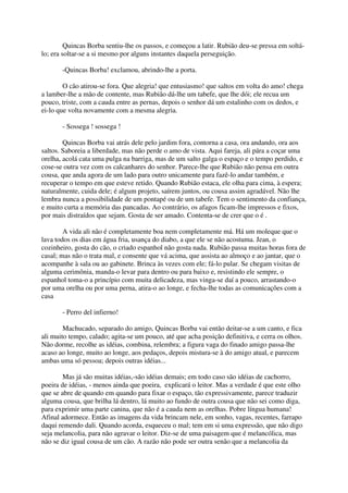 Quincas Borba sentiu-lhe os passos, e começou a latir. Rubião deu-se pressa em soltá-
lo; era soltar-se a si mesmo por alguns instantes daquela perseguição.

       -Quincas Borba! exclamou, abrindo-lhe a porta.

        O cão atirou-se fora. Que alegria! que entusiasmo! que saltos em volta do amo! chega
a lamber-lhe a mão de contente, mas Rubião dá-lhe um tabefe, que lhe dói; ele recua um
pouco, triste, com a cauda entre as pernas, depois o senhor dá um estalinho com os dedos, e
ei-lo que volta novamente com a mesma alegria.

       - Sossega ! sossega !

        Quincas Borba vai atrás dele pelo jardim fora, contorna a casa, ora andando, ora aos
saltos. Saboreia a liberdade, mas não perde o amo de vista. Aqui fareja, ali pára a coçar uma
orelha, acolá cata uma pulga na barriga, mas de um salto galga o espaço e o tempo perdido, e
cose-se outra vez com os calcanhares do senhor. Parece-lhe que Rubião não pensa em outra
cousa, que anda agora de um lado para outro unicamente para fazê-lo andar também, e
recuperar o tempo em que esteve retido. Quando Rubião estaca, ele olha para cima, à espera;
naturalmente, cuida dele; é algum projeto, saírem juntos, ou cousa assim agradável. Não lhe
lembra nunca a possibilidade de um pontapé ou de um tabefe. Tem o sentimento da confiança,
e muito curta a memória das pancadas. Ao contrário, os afagos ficam-lhe impressos e fixos,
por mais distraídos que sejam. Gosta de ser amado. Contenta-se de crer que o é .

        A vida ali não é completamente boa nem completamente má. Há um moleque que o
lava todos os dias em água fria, usança do diabo, a que ele se não acostuma. Jean, o
cozinheiro, gosta do cão, o criado espanhol não gosta nada. Rubião passa muitas horas fora de
casal; mas não o trata mal, e consente que vá acima, que assista ao almoço e ao jantar, que o
acompanhe à sala ou ao gabinete. Brinca às vezes com ele; fá-lo pular. Se chegam visitas de
alguma cerimônia, manda-o levar para dentro ou para baixo e, resistindo ele sempre, o
espanhol toma-o a princípio com muita delicadeza, mas vinga-se daí a pouco, arrastando-o
por uma orelha ou por uma perna, atira-o ao longe, e fecha-lhe todas as comunicações com a
casa

       - Perro del infierno!

        Machucado, separado do amigo, Quincas Borba vai então deitar-se a um canto, e fica
ali muito tempo, calado; agita-se um pouco, até que acha posição definitiva, e cerra os olhos.
Não dorme, recolhe as idéias, combina, relembra; a figura vaga do finado amigo passa-lhe
acaso ao longe, muito ao longe, aos pedaços, depois mistura-se à do amigo atual, e parecem
ambas uma só pessoa; depois outras idéias...

        Mas já são muitas idéias,-são idéias demais; em todo caso são idéias de cachorro,
poeira de idéias, - menos ainda que poeira, explicará o leitor. Mas a verdade é que este olho
que se abre de quando em quando para fixar o espaço, tão expressivamente, parece traduzir
alguma cousa, que brilha lá dentro, lá muito ao fundo de outra cousa que não sei como diga,
para exprimir uma parte canina, que não é a cauda nem as orelhas. Pobre língua humana!
Afinal adormece. Então as imagens da vida brincam nele, em sonho, vagas, recentes, farrapo
daqui remendo dali. Quando acorda, esqueceu o mal; tem em si uma expressão, que não digo
seja melancolia, para não agravar o leitor. Diz-se de uma paisagem que é melancólica, mas
não se diz igual cousa de um cão. A razão não pode ser outra senão que a melancolia da
 