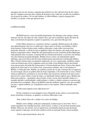 paisagem está em nós mesmos, enquanto que atribuí-la ao cão é deixá-la fora de nós. Seja o
que for é alguma cousa que não a alegria de há pouco; mas venha um ,assobio do cozinheiro,
ou um gesto do senhor, e lá vai tudo embora, os olhos brilham, o prazer arregaça-lhe o
focinho, e as pernas voam que parecem asas.



CAPÍTULO XXIX



       RUBIAO passou o resto da manhã alegremente. Era domingo; dous amigos vieram
almoçar com ele, um rapaz de vinte e quatro anos, que roía as primeiras aparas dos bens da
mãe, e um homem de quarenta e quatro ou quarenta e seis, que não tinha que roer.

        Carlos Maria chamava-se o primeiro, Freitas o segundo. Rubião gostava de ambos,
mas diferentemente; não era só a idade que o ligava mais ao Freitas, era também a índole
deste homem. Freitas elogiava tudo, saudava cada prato e cada vinho com uma frase
particular, delicada, e saía de lá com as algibeiras cheias de charutos, provando assim que os
preferia a quaisquer outros. Tinha-lhe sido apresentado em certo armazém da Rua Municipal,
onde jantaram uma vez juntos. Contaram-lhe ali a história do homem, a sua boa e má fortuna,
mas não entraram em particularidades. Rubião torceu o nariz; era naturalmente algum
náufrago, cuja convivência não lhe traria nenhum prazer pessoal nem consideração pública.
Mas o Freitas atenuou logo essa primeira impressão; era vivo, interessante, anedótico, alegre
como um homem que tivesse cinqüenta contos de renda. Como Rubião falasse das bonitas
rosas que possuía, ele pediu-lhe licença para ir vê-lasera doudo por flores. Poucos dias depois
apareceu lá, disse que ia ver as belas rosas, eram poucos minutos, não se incomodasse o
Rubião, se tinha que fazer. Rubião, ao contrário, gostou de ver que o homem não se esquecera
da conversação, desceu ao jardim onde ele ficara esperando, e foi mostrar-lhe as rosas. Freitas
achou-as admiráveis; examinava-as com tal afinco que era preciso arrancá-lo de uma roseira
para levá-lo a outra. Sabia o nome de todas, e ia apontando muitas espécies que o Rubião não
tinha nem conhecia, - apontando e descrevendo, assim e assim, deste tamanho (indicava o
tamanho abrindo e arredondando o dedo polegar e o índex), e depois nomeava as pessoas que
possuíam bons exemplares. Mas as do Rubião eram das melhores espécies; esta, por exemplo,
era rara, e aquela também, etc. O jardineiro ouvia-o com espanto. Tudo examinado, disse
Rubião
        -Venha tomar alguma cousa. Que há de ser?

        Freitas contentou-se com qualquer cousa. Chegando acima, achou a casa muito bem
posta. Examinou os bronzes, os quadros, os móveis olhou para o mar.

       -Sim, senhor! disse ele, o senhor vive como um fidalgo.

        Rubião sorriu, fidalgo, ainda por comparação, é palavra que se ouve bem. Veio o
criado espanhol com a bandeja de prata, vários licores, e cálices, e foi um bom momento para
Rubião. Ofereceu, ele mesmo, este ou aquele licor; recomendou afinal um que lhe deram
como superior a tudo que, em tal ramo, poderia existir no mercado Freitas sorriu incrédulo.

       -Talvez seja encarecimento, disse ele.
 