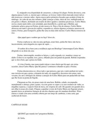 E, malgrado essa disparidade de caracteres, o almoço foi alegre. Freitas devorava, com
alguma pausa é certo.-e, mesmo que o almoço, se tivesse vindo à hora marcada (onze) talvez
não trouxesse o mesmo sabor. Agora orçava pelos primeiros bocados que acodem à fome do
náufrago. Ao cabo de uns dez minutos, pôde começar a falar, cheio de riso, multiplicando-se
em gestos e olhares, desfiando um rosário de ditos agudos e anedotas picarescas. Carlos Maria
ouviu a maior parte deles com seriedade, para humilhá-lo, a ponto que o Rubião, que
realmente achava graça no Freitas, já não ousava rir. Para o fim do almoço, Carlos Maria
afrouxou um tanto a gravata do espírito, expandiu-se, referiu algumas aventuras amorosas de
outros; Freitas, para lisonjeá-lo, pediu-lhe uma ou duas dele mesmo. Carlos Maria estourou de
riso.

       -Que papel quer o senhor que eu faça? disse ele.

       Freitas explicou-se; não era uma apologia, eram fatos, pedia-lhe fatos; não havia
inconveniente, nem ninguém era capaz de supor. . .

        -O senhor dá-se bem com a residência aqui em Botafogo? interrompeu Carlos Maria
dirigindo-se ao dono da casa.

       Freitas, interrompido, mordeu os beiços, e, pela segunda vez, mandou o moço ao
diabo. Colou-se ao espaldar, teso, grave, olhando para um painel da parede. Rubião respondeu
que se dava bem, que a praia era linda.

       -A vista é bonita, mas nunca pude tolerar o mau cheiro que há aqui, em certas
ocasiões, disse Carlos Maria. Que lhe parece? continuou voltando-se para o Freitas.

       Freitas desencostou-se e disse tudo o que pensava, que um e outro podiam ter razão;
mas insistiu em que a praia, a despeito de tudo, era magnífica; discorreu sem amuo, nem
vexame; fez até o obséquio de chamar a atenção do Carlos Maria para um pedacinho de fruta
que lhe ficara na ponta do bigode.

       Chegaram ao fim, era pouco mais de uma hora. Rubião, calado, recompunha
mentalmente o almoço, prato a prato, via com gosto os copos e os seus resíduos de vinho, as
migalhas esparsas, o aspecto final da mesa, em vésperas de café. De quando em quando dava
um olhar à casaca do criado. Chegou a apanhar o rosto de Carlos Maria em flagrante prazer,
quando tirava as primeiras fumaças de um dos charutos que ele mandara distribuir. Nisto
entrou o criado com uma cestinha coberta por um lenço de cambraia, e uma carta, que
acabavam de trazer.



CAPÍTULO XXXII



       -QUEM É que manda isto? perguntou Rubião.

       -D. Sofia.
 