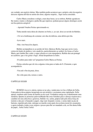 em verdade, um negócio íntimo. Mas também podia acontecer que o próprio calor da negativa
deixasse alguma dúvida no animo dos dous, alguma suspeita... Aqui sorriu consolado.

       Carlos Maria consultou o relógio, eram duas horas, ia-se embora. Rubião agradeceu-
lhe muito e muito o obséquio e pediu-lhe que repetisse; podiam passar alguns domingos assim
em boa palestra amigável

       - Apoiado! bradou Freitas aproximando-se.

       Tinha metido meia dúzia de charutos no bolso, e, ao sair. disse ao ouvido do Rubião;

       - Cá vai a lembrança do costume; seis dias de delícias, uma delícia por dia.

       -Leve mais.

       -Não; virei buscá-los depois.

       Rubião acompanhou-os ao portão de ferro. Quincas Borba, logo que ouviu vozes,
correu do fundo do jardim e veio saudá-los, particularmente ao senhor; fez festas a Carlos
Maria, quis lamber-lhe a mão; o rapaz afastou-se com repugnância. Rubião deu um pontapé
no cachorro, que o fez gritar e fugir. Afinal despediram-se todos.

       -O senhor para onde vai? perguntou Carlos Maria ao Freitas.

      Freitas calculou que ele iria a alguma visita para os lados de S. Clemente, e quis
acompanhá-lo.

       -Vou até o fim da praia, disse.

       -Eu volto para trás, tornou o outro.


CAPÍTULO XXXIII



        RUBIÃO viu-os ir, entrou, meteu-se na sala, e ainda uma vez leu o bilhete de Sofia.
Cada palavra dessa página inesperada era um mistério; a assinatura uma capitulação. Sofia
apenas; nenhum outro nome da família ou do casal. Verdadeira amiga era evidentemente uma
metáfora. Quanto às primeiras palavrasMando-lhe estas frutinhas para o almoço respiravam a
candidez de uma alma boa e generosa. Rubião viu, sentiu, palpou tudo pela única força do
instinto e deu por si beijando o papel,- digo mal, beijando o nome, o nome dado na pia de
batismo, repetido pela mãe, entregue ao marido como parte da escritura moral do casamento,
e agora roubado a todas essas origens e posses para lhe ser mandado a ele, no fim duma folha
de papel... Sofia! Sofia! Sofia!



CAPÍTULO XXXIV
 