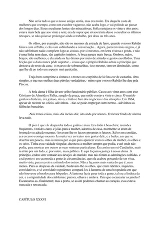 Não seria tudo o que o nosso amigo sentia, mas era muito. Era daquela casta de
mulheres que o tempo, como um escultor vagaroso, não acaba logo, e vai polindo ao passar
dos longos dias. Essas esculturas lentas são miraculosas; Sofia rastejava os vinte e oito anos;
estava mais bela que aos vinte e sete; era de supor que só aos trinta desse o escultor os últimos
retoques, se não quisesse prolongar ainda o trabalho, por dous ou três anos.

        Os olhos, por exemplo, não são os mesmos da estrada de ferro, quando o nosso Rubião
falava com o Palha, e eles iam sublinhando a conversação... Agora, parecem mais negros, e já
não sublinham nada; compõem logo as cousas, por si mesmos, em letra vistosa e gorda, e não
é uma linha nem duas, são capítulos inteiros. A boca parece mais fresca. Ombros, mãos,
braços, são melhores, e ela ainda os faz ótimos por meio de atitudes e gestos escolhidos. Uma
feição que a dona nunca pôde suportar, - cousa que o próprio Rubião achou a princípio que
destoava do resto da cara,- o excesso de sobrancelhas,-isso mesmo, sem ter diminuído, como
que lhe dá ao todo um aspecto mui particular.

       Traja bem comprime a cintura e o tronco no corpinho de lã fina cor de castanha, obra
simples, e traz nas orelhas duas pérolas verdadeiras,- mimo que o nosso Rubião lhe deu pela
Páscoa.

        A bela dama é filha de um velho funcionário público. Casou aos vinte anos com este
Cristiano de Almeida e Palha, zangão da praça, que então contava vinte e cinco. O marido
ganhava dinheiro, era jeitoso, ativo, e tinha o faro dos negócios e das situações. Em 1864,
apesar de recente no ofício, adivinhou, - não se pode empregar outro termo,- adivinhou as
falências bancárias.

        -Nós temos cousa, mais dia menos dia; isto anda por arames. O menor brado de alarma
leva tudo.

         O pior é que ele despendia todo o ganho e mais. Era dado à boa-chira; reuniões
freqüentes, vestidos caros e jóias para a mulher, adornos de casa, mormente se eram de
invenção ou adoção recente,- levavam-lhe os lucros presentes e futuros. Salvo em comidas,
era escasso consigo mesmo. Ia muita vez ao teatro sem gostar dele, e a bailes, em que se
divertia um pouco,- mas ia menos por si que para aparecer com os olhos da mulher, os olhos e
os seios. Tinha essa vaidade singular, decotava a mulher sempre que podia, e até onde não
podia, para mostrar aos outros as suas venturas particulares. Era assim um rei Candaules, mais
restrito por um lado, e, por outro, mais público. E aqui façamos justiça à nossa dama. A
princípio, cedeu sem vontade aos desejos do marido; mas tais foram as admirações colhidas, e
a tal ponto o uso acomoda a gente às circunstâncias, que ela acabou gostando de ser vista,
muito vista, para recreio e estímulo dos outros. Não a façamos mais santa do que é, nem
menos. Para as despesas da vaidade, bastavam-lhe os olhos, que eram ridentes, inquietos,
convidativos, e só convidativospodemos compará-los à lanterna de uma hospedaria em que
não houvesse cômodos para hóspedes. A lanterna fazia parar toda a gente, tal era a lindeza da
cor, e a originalidade dos emblemas; parava, olhava e andava. Para que escancarar as janelas?
Escancarou-as, finalmente; mas a porta, se assim podemos chamar ao coração, essa estava
trancada e retrancada.



CAPÍTULO XXXVI
 