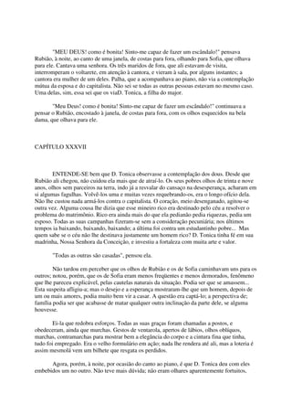 "MEU DEUS! como é bonita! Sinto-me capaz de fazer um escândalo!" pensava
Rubião, à noite, ao canto de uma janela, de costas para fora, olhando para Sofia, que olhava
para ele. Cantava uma senhora. Os três maridos de fora, que ali estavam de visita,
interromperam o voltarete, em atenção à cantora, e vieram à sala, por alguns instantes; a
cantora era mulher de um deles. Palha, que a acompanhava ao piano, não via a contemplação
mútua da esposa e do capitalista. Não sei se todas as outras pessoas estavam no mesmo caso.
Uma delas, sim, essa sei que os viaD. Tonica, a filha do major.

       "Meu Deus! como é bonita! Sinto-me capaz de fazer um escândalo!" continuava a
pensar o Rubião, encostado à janela, de costas para fora, com os olhos esquecidos na bela
dama, que olhava para ele.



CAPÍTULO XXXVII



        ENTENDE-SE bem que D. Tonica observasse a contemplação dos dous. Desde que
Rubião ali chegou, não cuidou ela mais que de atraí-lo. Os seus pobres olhos de trinta e nove
anos, olhos sem parceiros na terra, indo já a resvalar do cansaço na desesperança, acharam em
si algumas fagulhas. Volvê-los uma e muitas vezes requebrando-os, era o longo ofício dela.
Não lhe custou nada armá-los contra o capitalista. O coração, meio desenganado, agitou-se
outra vez. Alguma cousa lhe dizia que esse mineiro rico era destinado pelo céu a resolver o
problema do matrimônio. Rico era ainda mais do que ela pedianão pedia riquezas, pedia um
esposo. Todas as suas campanhas fizeram-se sem a consideração pecuniária; nos últimos
tempos ia baixando, baixando, baixando; a última foi contra um estudantinho pobre... Mas
quem sabe se o céu não lhe destinava justamente um homem rico? D. Tonica tinha fé em sua
madrinha, Nossa Senhora da Conceição, e investiu a fortaleza com muita arte e valor.

       "Todas as outras são casadas", pensou ela.

        Não tardou em perceber que os olhos de Rubião e os de Sofia caminhavam uns para os
outros; notou, porém, que os de Sofia eram menos freqüentes e menos demorados, fenômeno
que lhe pareceu explicável, pelas cautelas naturais da situação. Podia ser que se amassem...
Esta suspeita afligiu-a; mas o desejo e a esperança mostraram-lhe que um homem, depois de
um ou mais amores, podia muito bem vir a casar. A questão era captá-lo; a perspectiva de;
família podia ser que acabasse de matar qualquer outra inclinação da parte dele, se alguma
houvesse.

        Ei-la que redobra esforços. Todas as suas graças foram chamadas a postos, e
obedeceram, ainda que murchas. Gestos de ventarola, apertos de lábios, olhos oblíquos,
marchas, contramarchas para mostrar bem a elegância do corpo e a cintura fina que tinha,
tudo foi empregado. Era o velho formulário em ação; nada lhe rendera até ali, mas a loteria é
assim mesmolá vem um bilhete que resgata os perdidos.

      Agora, porém, à noite, por ocasião do canto ao piano, é que D. Tonica deu com eles
embebidos um no outro. Não teve mais dúvida; não eram olhares aparentemente fortuitos,
 