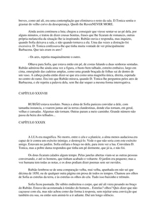 breves, como até ali, era uma contemplação que eliminava o resto da sala. D.Tonica sentiu o
grasnar do velho corvo da desesperança. Quoth the RavenNEVER MORE.

       Ainda assim continuou a luta; chegou a conseguir que viesse sentar-se ao pé dela, por
alguns minutos, e tratou de dizer cousas bonitas, frases que lhe ficaram de romances, outras
própria melancolia da situação lhe ia inspirando. Rubião ouvia e respondia, mas inquieto,
quando Sofia deixava a sala, e não quando tornava a ela. Uma das vezes a distração foi
excessiva. D. Tonica confessava-lhe que tinha muita vontade de ver principalmente
Barbacena. Que tais eram os ares?

       - Os ares, repetiu maquinalmente o outro.

       Olhava para Sofia, que estava então em pé, de costas falando a duas senhoras sentadas.
Rubião admirou-lhe ainda uma vez a figura, o busto bem talhado, estreito embaixo, largo em
cima, emergindo das cadeiras amplas, como uma grande braçada de folhas sai de dentro de
um vaso. A cabeça podia então dizer-se que era como uma magnólia única, direita, espetada
no centro do ramo. Era isto que Rubião mirava, quando D. Tonica lhe perguntou pelos ares de
Barbacena, e ele repetiu a palavra dela, sem lhe dar sequer a mesma forma interrogativa.


CAPÍTULO XXXVIII


       RUBIÃO estava resoluto. Nunca a alma de Sofia pareceu convidar a dele, com
tamanha instancia, a voarem juntas até às terras clandestinas, donde elas tornam, em geral,
velhas e cansadas. Algumas não tornam. Outras param a meio caminho. Grande número não
passa da beira dos telhados...

CAPÍTULO XXXIX



       A LUA era magnífica. No morro, entre o céu e a planície, a alma menos audaciosa era
capaz de ir contra um exército inimigo, e destroçá-lo. Vede o que não seria com este exército
amigo. Estavam no jardim. Sofia enfiara o braço no dele, para irem ver a lua. Convidara D.
Tonica, mas a pobre dama respondeu que tinha um pé dormente, que já ia, e não foi.

       Os dous ficaram calados algum tempo. Pelas janelas abertas viam-se as outras pessoas
conversando, e até os homens, que tinham acabado o voltarete. O jardim era pequeno; mas a
voz humana tem todas as notas, e os dous podiam dizer poemas sem ser ouvidos.

       Rubião lembrou-se de uma comparação velha, mui velha, apanhada em não sei que
décima de 1850, ou de qualquer outra página em prosa de todos os tempos. Chamou aos olhos
de Sofia as estrelas da terra, e às estrelas os olhos do céu. Tudo isso baixinho e trêmulo.

       Sofia ficou pasmada. De súbito endireitou o corpo, que até ali viera pesando no braço
do Rubião. Estava tão acostumada à timidez do homem... Estrelas? olhos? Quis dizer que não
caçoasse com ela, mas não achou como dar forma à resposta, sem rejeitar uma convicção que
também era sua, ou então sem animá-lo a ir adiante. Daí um longo silêncio.
 