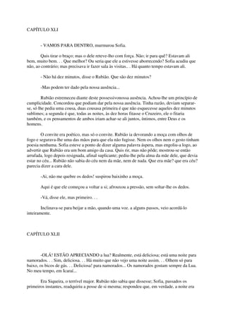 CAPÍTULO XLI


       - VAMOS PARA DENTRO, murmurou Sofia.

       Quis tirar o braço; mas o dele reteve-lho com força. Não; ir para quê? Estavam ali
bem, muito bem. . . Que melhor? Ou seria que ele a estivesse aborrecendo? Sofia acudiu que
não, ao contrário; mas precisava ir fazer sala às visitas.. . Há quanto tempo estavam ali.

       - Não há dez minutos, disse o Rubião. Que são dez minutos?

       -Mas podem ter dado pela nossa ausência...

         Rubião estremeceu diante deste possessivonossa ausência. Achou-lhe um princípio de
cumplicidade. Concordou que podiam dar pela nossa ausência. Tinha razão, deviam separar-
se, só lhe pedia uma cousa, duas cousasa primeira é que não esquecesse aqueles dez minutos
sublimes; a segunda é que, todas as noites, às dez horas fitasse o Cruzeiro, ele o fitaria
também, e os pensamentos de ambos iriam achar-se ali juntos, íntimos, entre Deus e os
homens.

        O convite era poético, mas só o convite. Rubião ia devorando a moça com olhos de
fogo e segurava-lhe uma das mãos para que ela não fugisse. Nem os olhos nem o gesto tinham
poesia nenhuma. Sofia esteve a ponto de dizer alguma palavra áspera, mas engoliu-a logo, ao
advertir que Rubião era um bom amigo da casa. Quis rir, mas não pôde; mostrou-se então
arrufada, logo depois resignada, afinal suplicante; pediu-lhe pela alma da mãe dele, que devia
estar no céu... Rubião não sabia do céu nem da mãe, nem de nada. Que era mãe? que era céu?
parecia dizer a cara dele.

       -Ai, não me quebre os dedos! suspirou baixinho a moça.

       Aqui é que ele começou a voltar a si; afrouxou a pressão, sem soltar-lhe os dedos.

       -Vá, disse ele, mas primeiro. . .

        Inclinava-se para beijar a mão, quando uma voz. a alguns passos, veio acordá-lo
inteiramente.



CAPÍTULO XLII



        -OLÁ! ESTÃO APRECIANDO a lua? Realmente, está deliciosa; está uma noite para
namorados. . . Sim, deliciosa. . . Há muito que não vejo uma noite assim. . . Olhem só para
baixo, os bicos de gás. . . Deliciosa! para namorados... Os namorados gostam sempre da Lua.
No meu tempo, em Icaraí...

       Era Siqueira, o terrível major. Rubião não sabia que dissesse; Sofia, passados os
primeiros instantes, readquiriu a posse de si mesma; respondeu que, em verdade, a noite era
 