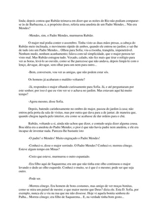 linda; depois contou que Rubião teimava em dizer que as noites do Rio não podiam comparar-
se às de Barbacena, e, a propósito disso, referia uma anedota de um Padre Mendes... Não era
Mendes?

       -Mendes, sim, o Padre Mendes, murmurou Rubião.

        O major mal podia conter o assombro. Tinha visto as duas mãos presas, a cabeça do
Rubião meio inclinada, o movimento rápido de ambos, quando ele entrou no jardim; e sai-lhe
de tudo isto um Padre Mendes... Olhou para Sofia; viu-a risonha, tranqüila, impenetrável.
Nenhum medo, nenhum acanhamento; falava com tal simplicidade, que o major pensou ter
visto mal. Mas Rubião estragou tudo. Vexado, calado, não fez mais que tirar o relógio para
ver as horas, levá-lo ao ouvido, como se lhe parecesse que não andava, depois limpá-lo com o
lenço, devagar, devagar, sem olhar para um nem para outro...

       -Bem, conversem, vou ver as amigas, que não podem estar sós.

       Os homens já acabaram o maldito voltarete?

        -Já, respondeu o major olhando curiosamente para Sofia. Já, e até perguntaram por
este senhor; por isso é que eu vim ver se o achava no jardim. Mas estavam aqui há muito
tempo?

       -Agora mesmo, disse Sofia.

       Depois, batendo carinhosamente no ombro do major, passou do jardim à casa; não
entrou pela porta da sala de visitas, mas por outra que dava para a de jantar; de maneira que,
quando chegou àquela pelo interior, era como se acabasse de dar ordens para o chá.

       Rubião, voltando a si, ainda não achou que dizer, e contudo urgia dizer alguma cousa.
Boa idéia era a anedota do Padre Mendes; o pior é que não havia padre nem anedota, e ele era
incapaz de inventar nada. Pareceu-lhe bastante isto

       -O padre! o Mendes! Muito engraçado o Padre Mendes!

       -Conheci-o, disse o major sorrindo. O Padre Mendes? Conheci-o; morreu cônego.
Esteve algum tempo em Minas?

       -Creio que esteve, murmurou o outro espantado.

       -Era filho aqui de Saquarema; era um que não tinha este olho continuou o major
levando o dedo ao olho esquerdo. Conheci o muito, se é que é o mesmo; pode ser que seja
outro.

       -Pode ser.

        -Morreu cônego. Era homem de bons costumes, mas amigo de ver moças bonitas,
como se mira um painel de mestre; e que maior mestre que Deus? dizia ele. Esta D. Sofia, por
exemplo, nunca ele a viu na rua que me não dissesse. Hoje vi aquela bonita senhora do
Palha... Morreu cônego; era filho de Saquarema... E, na verdade tinha bom gosto...
 