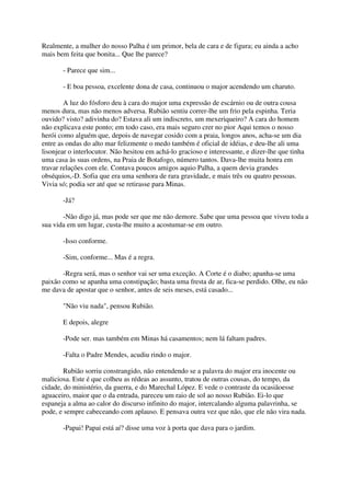 Realmente, a mulher do nosso Palha é um primor, bela de cara e de figura; eu ainda a acho
mais bem feita que bonita... Que lhe parece?

       - Parece que sim...

       - E boa pessoa, excelente dona de casa, continuou o major acendendo um charuto.

        A luz do fósforo deu à cara do major uma expressão de escárnio ou de outra cousa
menos dura, mas não menos adversa. Rubião sentiu correr-lhe um frio pela espinha. Teria
ouvido? visto? adivinha do? Estava ali um indiscreto, um mexeriqueiro? A cara do homem
não explicava este ponto; em todo caso, era mais seguro crer no pior Aqui temos o nosso
herói como alguém que, depois de navegar cosido com a praia, longos anos, acha-se um dia
entre as ondas do alto mar felizmente o medo também é oficial de idéias, e deu-lhe ali uma
lisonjear o interlocutor. Não hesitou em achá-lo gracioso e interessante, e dizer-lhe que tinha
uma casa às suas ordens, na Praia de Botafogo, número tantos. Dava-lhe muita honra em
travar relações com ele. Contava poucos amigos aquio Palha, a quem devia grandes
obséquios,-D. Sofia que era uma senhora de rara gravidade, e mais três ou quatro pessoas.
Vivia só; podia ser até que se retirasse para Minas.

       -Já?

       -Não digo já, mas pode ser que me não demore. Sabe que uma pessoa que viveu toda a
sua vida em um lugar, custa-lhe muito a acostumar-se em outro.

       -Isso conforme.

       -Sim, conforme... Mas é a regra.

       -Regra será, mas o senhor vai ser uma exceção. A Corte é o diabo; apanha-se uma
paixão como se apanha uma constipação; basta uma fresta de ar, fica-se perdido. Olhe, eu não
me dava de apostar que o senhor, antes de seis meses, está casado...

       "Não viu nada", pensou Rubião.

       E depois, alegre

       -Pode ser. mas também em Minas há casamentos; nem lá faltam padres.

       -Falta o Padre Mendes, acudiu rindo o major.

        Rubião sorriu constrangido, não entendendo se a palavra do major era inocente ou
maliciosa. Este é que colheu as rédeas ao assunto, tratou de outras cousas, do tempo, da
cidade, do ministério, da guerra, e do Marechal López. E vede o contraste da ocasiãoesse
aguaceiro, maior que o da entrada, pareceu um raio de sol ao nosso Rubião. Ei-lo que
espaneja a alma ao calor do discurso infinito do major, intercalando alguma palavrinha, se
pode, e sempre cabeceando com aplauso. E pensava outra vez que não, que ele não vira nada.

       -Papai! Papai está aí? disse uma voz à porta que dava para o jardim.
 