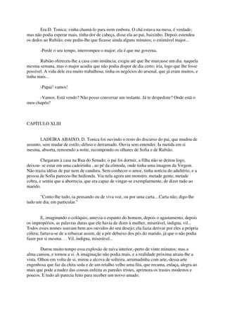 Era D. Tonica; vinha chamá-lo para irem embora. O chá estava na mesa, é verdade;
mas não podia esperar mais, tinha dor de cabeça, disse ela ao pai, baixinho. Depois estendeu
os dedos ao Rubião; este pediu-lhe que ficasse ainda alguns minutos; o estimável major...

       -Perde o seu tempo, interrompeu o major; ela é que me governa.

       Rubião ofereceu-lhe a casa com instância; exigiu até que lhe marcasse um dia. naquela
mesma semana, mas o major acudiu que não podia dispor de dia certo; iria, logo que lhe fosse
possível. A vida dele era muito trabalhosa; tinha os negócios do arsenal, que já eram muitos, e
tinha mais...

       -Papai! vamos!

      -Vamos. Está vendo? Não posso conversar um instante. Já te despediste? Onde está o
meu chapéu?



CAPÍTULO XLIII


       LADEIRA ABAIXO, D. Tonica foi ouvindo o resto do discurso do pai, que mudou de
assunto, sem mudar de estilo,-difuso e derramado. Ouvia sem entender. Ia metida em si
mesma, absorta, remoendo a noite, recompondo os olhares de Sofia e de Rubião.

        Chegaram à casa na Rua do Senado; o pai foi dormir, a filha não se deitou logo,
deixou- se estar em uma cadeirinha , ao pé da cômoda, onde tinha uma imagem da Virgem.
Não trazia idéias de paz nem de candura. Sem conhecer o amor, tinha notícia do adultério, e a
pessoa de Sofia pareceu-lhe hedionda. Via nela agora um monstro, metade gente, metade
cobra, e sentiu que a aborrecia, que era capaz de vingar-se exemplarmente, de dizer tudo ao
marido.

       "Conto-lhe tudo,-ia pensando ou de viva voz, ou por uma carta... Carta não; digo-lhe
tudo um dia, em particular."


        E, imaginando o colóquio, antevia o espanto do homem, depois o agastamento, depois
os impropérios, as palavras duras que ele havia de dizer à mulher, miserável, indigna, vil...
Todos esses nomes soavam bem aos ouvidos do seu desejo; ela fazia derivar por eles a própria
cólera; fartava-se de a rebaixar assim, de a pôr debaixo dos pés do marido, já que o não podia
fazer por si mesma. . . Vil, indigna, miserável...

        Durou muito tempo essa explosão de raiva interior,-perto de vinte minutos; mas a
alma cansou, e tornou a si. A imaginação não podia mais, e a realidade próxima atraiu-lhe a
vista. Olhou em volta de si, mirou a alcova de solteira, arrumadinha com arte,-dessa arte
engenhosa que faz da chita seda e de um retalho velho uma fita, que recama, enlaça, alegra ao
mais que pode a nudez das cousas enfeita as paredes tristes, aprimora os trastes modestos e
poucos. E tudo ali parecia feito para receber um noivo amado.
 
