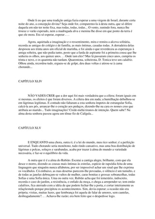 Onde li eu que uma tradição antiga fazia esperar a uma virgem de Israel, durante certa
noite do ano, a concepção divina? Seja onde for, comparemo-la à desta outra, que só difere
daquela em não ter noite fixa, mas todas, todas, todas... O vento, zunindo fora, nunca lhe
trouxe o varão esperado, nem a madrugada alva e menina lhe disse em que ponto da terra é
que ele mora. Era só esperar, esperar . . .

         Agora, aquietada a imaginação e o ressentimento, mira e remira a alcova solitária,
recorda as amigas do colégio e de família, as mais íntimas, casadas todas. A derradeira delas
desposou aos trinta anos um oficial de marinha, e foi ainda o que reverdeceu as esperanças à
amiga solteira, que não pedia tanto, posto que a farda de aspirante foi a primeira cousa que lhe
seduziu os olhos, aos quinze anos. . . Onde iam eles? Mas lá passaram cinco anos, cumpriu os
trinta e nove, e os quarenta não tardam. Quarentona, solteirona, D. Tonica teve um calafrio.
Olhou ainda, recordou tudo, ergueu-se de golpe, deu duas voltas e atirou-se à cama
chorando...



CAPÍTULO XLIV



        NÃO VADES CRER que a dor aqui foi mais verdadeira que a cólera; foram iguais em
si mesmas, os efeitos é que foram diversos. A cólera deu em nada; a humilhação debulhou-se
em lágrimas legítimas. E contudo não faltaram a esta senhora ímpetos de estrangular Sofia,
calcá-la aos pés, arrancar-lhe o coração aos pedaços, dizendo-lhe na cara os nomes crus que
atribuía ao marido... Tudo imaginações! Crede-mehá tiranos de intenção. Quem sabe? Na
alma desta senhora passou agora um tênue fio de Calígula...



CAPÍTULO XLV



       E ENQUANTO uma chora, outra ri; é a lei do mundo, meu rico senhor; é a perfeição
universal. Tudo chorando seria monótono, tudo rindo cansativo, mas uma boa distribuição de
lágrimas e polcas, soluços e sarabandas, acaba por trazer à alma do mundo a variedade
necessária, e faz-se o equilíbrio da vida.

        A outra que ri é a alma do Rubião. Escutai a cantiga alegre, brilhante, com que ela
desce o morro, dizendo as cousas mais íntimas às estrelas, espécie de rapsódia feita de uma
linguagem que ninguém nunca alfabetou, por ser impossível achar um sinal que lhe exprima
os vocábulos. Cá embaixo, as ruas desertas parecem-lhe povoadas, o silêncio é um tumulto, e
de todas as janelas debruçam-se vultos de mulher, caras bonitas e grossas sobrancelhas, todas
Sofias e uma Sofia única. Uma ou outra vez, Rubião acha que foi temerário, indiscreto,
recorda o caso do jardim, a resistência, o enfado da moça, e chega a arrepender-se; tem então
calafrios, fica aterrado com a idéia de que podem fechar-lhe a porta, e cortar inteiramente as
relaçõestudo porque precipitou os acontecimentos. Sim, devia esperar; a ocasião não era
própria; visitas, muitas luzes, que lembrança foi aquela de falar de amores, sem cautelas,
desbragadamente?. . . Achava-lhe razão; era bem feito que o despedisse logo.
 