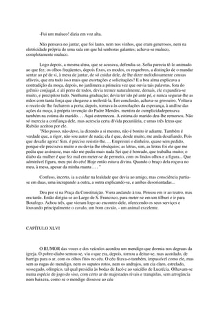 -Fui um maluco! dizia em voz alta.

        Não pensava no jantar, que foi lauto, nem nos vinhos, que eram generosos, nem na
eletricidade própria de uma sala em que há senhoras galantes; achava-se maluco,
completamente maluco.

        Logo depois, a mesma alma, que se acusava, defendia-se. Sofia parecia tê-lo animado
ao que fez; os olhos freqüentes, depois fixos, os modos, os requebros, a distinção de o mandar
sentar ao pé de si, à mesa de jantar, de só cuidar dele, de lhe dizer melodiosamente cousas
afáveis, que era tudo isso mais que exortações e solicitações? E a boa alma explicava a
contradição da moça, depois, no jardimera a primeira vez que ouvia tais palavras, fora do
grêmio conjugal, e ali perto de todos, devia tremer naturalmente, demais, ele expandira-se
muito, e precipitou tudo. Nenhuma graduação; devia ter ido pé ante pé, e nunca segurar-lhe as
mãos com tanta força que chegasse a molestá-la. Em conclusão, achava-se grosseiro. Voltava
o receio de lhe fecharem a porta; depois, tornava às consolações da esperança, à análise das
ações da moça, à própria invenção do Padre Mendes, mentira de cumplicidadepensava
também na estima do marido. . . Aqui estremeceu. A estima do marido deu-lhe remorsos. Não
só merecia a confiança dele, mas acrescia certa dívida pecuniária, e umas três letras que
Rubião aceitou por ele.
        "Não posso, não devo, ia dizendo a si mesmo, não é bonito ir adiante. Também é
verdade que, a rigor, não sou autor de nada; ela é que, desde muito, me anda desafiando. Pois
que desafie agora! Sim. é preciso resistir-lhe. . . Emprestei o dinheiro, quase sem pedido,
porque ele precisava muito e eu devia-lhe obséquios; as letras, sim, as letras foi ele que me
pediu que assinasse, mas não me pediu mais nada Sei que é honrado, que trabalha muito; o
diabo da mulher é que fez mal em meter-se de permeio, com os lindos olhos e a figura... Que
admirável figura, meu pai do céu! Hoje então estava divina. Quando o braço dela roçava no
meu, à mesa, apesar da minha manta . . . "

       Confuso, incerto, ia a cuidar na lealdade que devia ao amigo, mas consciência partia-
se em duas, uma increpando a outra, a outra explicando-se, e ambas desorientadas...

        Deu por si na Praça da Constituição. Viera andando à toa. Pensou em ir ao teatro, mas
era tarde. Então dirigiu-se ao Largo de S. Francisco, para meter-se em um tílburi e ir para
Botafogo. Achou três, que vieram logo ao encontro dele, oferecendo os seus serviços e
louvando principalmente o cavalo, um bom cavalo, - um animal excelente.



CAPÍTULO XLVI



        O RUMOR das vozes e dos veículos acordou um mendigo que dormia nos degraus da
igreja. O pobre-diabo sentou-se, viu o que era, depois, tornou a deitar-se, mas acordado, de
barriga para o ar, com os olhos fitos no céu. O céu fitava-o também, impassível como ele, mas
sem as rugas do mendigo, nem os sapatos rotos, nem os andrajos, um cia claro, estrelado,
sossegado, olímpico, tal qual presidiu às bodas de Jacó e ao suicídio de Lucrécia. Olhavam-se
numa espécie de jogo do siso, com certo ar de majestades rivais e tranqüilas, sem arrogância
nem baixeza, como se o mendigo dissesse ao céu
 