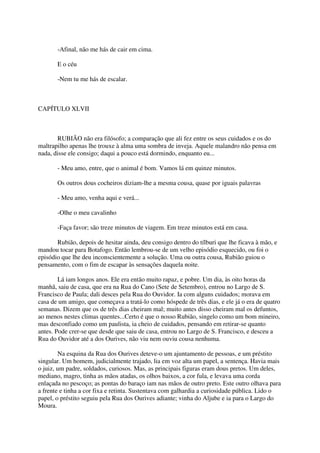 -Afinal, não me hás de cair em cima.

       E o céu

       -Nem tu me hás de escalar.



CAPÍTULO XLVII



       RUBIÃO não era filósofo; a comparação que ali fez entre os seus cuidados e os do
maltrapilho apenas lhe trouxe à alma uma sombra de inveja. Aquele malandro não pensa em
nada, disse ele consigo; daqui a pouco está dormindo, enquanto eu...

       - Meu amo, entre, que o animal é bom. Vamos lá em quinze minutos.

       Os outros dous cocheiros diziam-lhe a mesma cousa, quase por iguais palavras

       - Meu amo, venha aqui e verá...

       -Olhe o meu cavalinho

       -Faça favor; são treze minutos de viagem. Em treze minutos está em casa.

       Rubião, depois de hesitar ainda, deu consigo dentro do tílburi que lhe ficava à mão, e
mandou tocar para Botafogo. Então lembrou-se de um velho episódio esquecido, ou foi o
episódio que lhe deu inconscientemente a solução. Uma ou outra cousa, Rubião guiou o
pensamento, com o fim de escapar às sensações daquela noite.

        Lá iam longos anos. Ele era então muito rapaz, e pobre. Um dia, às oito horas da
manhã, saiu de casa, que era na Rua do Cano (Sete de Setembro), entrou no Largo de S.
Francisco de Paula; dali desces pela Rua do Ouvidor. Ia com alguns cuidados; morava em
casa de um amigo, que começava a tratá-lo como hóspede de três dias, e ele já o era de quatro
semanas. Dizem que os de três dias cheiram mal; muito antes disso cheiram mal os defuntos,
ao menos nestes climas quentes...Certo é que o nosso Rubião, singelo como um bom mineiro,
mas desconfiado como um paulista, ia cheio de cuidados, pensando em retirar-se quanto
antes. Pode crer-se que desde que saiu de casa, entrou no Largo de S. Francisco, e desceu a
Rua do Ouvidor até a dos Ourives, não viu nem ouviu cousa nenhuma.

        Na esquina da Rua dos Ourives deteve-o um ajuntamento de pessoas, e um préstito
singular. Um homem, judicialmente trajado, lia em voz alta um papel, a sentença. Havia mais
o juiz, um padre, soldados, curiosos. Mas, as principais figuras eram dous pretos. Um deles,
mediano, magro, tinha as mãos atadas, os olhos baixos, a cor fula, e levava uma corda
enlaçada no pescoço; as pontas do baraço iam nas mãos de outro preto. Este outro olhava para
a frente e tinha a cor fixa e retinta. Sustentava com galhardia a curiosidade pública. Lido o
papel, o préstito seguiu pela Rua dos Ourives adiante; vinha do Aljube e ia para o Largo do
Moura.
 