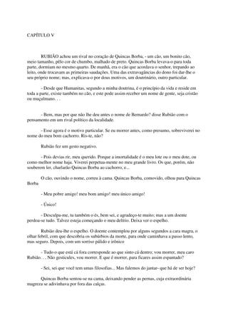 CAPÍTULO V



        RUBIÃO achou um rival no coração de Quincas Borba, - um cão, um bonito cão,
meio tamanho, pêlo cor de chumbo, malhado de preto. Quincas Borba levava-o para toda
parte, dormiam no mesmo quarto. De manhã, era o cão que acordava o senhor, trepando ao
leito, onde trocavam as primeiras saudações. Uma das extravagâncias do dono foi dar-lhe o
seu próprio nome; mas, explicava-o por dous motivos, um doutrinário, outro particular.

        - Desde que Humanitas, segundo a minha doutrina, é o princípio da vida e reside em
toda a parte, existe também no cão, e este pode assim receber um nome de gente, seja cristão
ou muçulmano. . .


      - Bem, mas por que não lhe deu antes o nome de Bernardo? disse Rubião com o
pensamento em um rival político da localidade.

      - Esse agora é o motivo particular. Se eu morrer antes, como presumo, sobreviverei no
nome do meu bom cachorro. Ris-te, não?

        Rubião fez um gesto negativo.

       - Pois devias rir, meu querido. Porque a imortalidade é o meu lote ou o meu dote, ou
como melhor nome haja. Viverei perpetua-mente no meu grande livro. Os que, porém, não
souberem ler, charlarão Quincas Borba ao cachorro, e...

        O cão, ouvindo o nome, correu à cama. Quincas Borba, comovido, olhou para Quincas
Borba

        - Meu pobre amigo! meu bom amigo! meu único amigo!

        - Único!

       - Desculpa-me, tu também o és, bem sei, e agradeço-te muito; mas a um doente
perdoa-se tudo. Talvez esteja começando o meu delírio. Deixa ver o espelho.

        Rubião deu-lhe o espelho. O doente contemplou por alguns segundos a cara magra, o
olhar febril, com que descobria os subúrbios da morte, para onde caminhava a passo lento,
mas seguro. Depois, com um sorriso pálido e irônico

      - Tudo o que está cá fora corresponde ao que sinto cá dentro; vou morrer, meu caro
Rubião. . . Não gesticules, vou morrer. E que é morrer, para ficares assim espantado?

        - Sei, sei que você tem umas filosofias... Mas falemos do jantar- que há de ser hoje?

      Quincas Borba sentou-se na cama, deixando pender as pernas, cuja extraordinária
magreza se adivinhava por fora das calças.
 