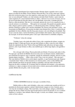 Rubião naturalmente ficou impressionado. Durante alguns segundos esteve como
agora à escolha de um tílburi. Forças íntimas ofereciam-lhe o seu cavalo, umas que voltasse
para trás ou descesse para ir aos seus negócios,-outras que fosse ver enforcar o preto. Era tão
raro ver um enforcado! Senhor, em vinte minutos está tudo findo!-Senhor, vamos tratar de
outros negócios! E o nosso homem fechou os olhos, e deixou-se ir ao acaso. O acaso, em vez
de levá-lo pela Rua do Ouvidor abaixo até à da Quitanda, torceu-lhe o caminho pela dos
Ourives, atrás do préstito. Não iria ver a execução, pensou ele; era só ver a marcha do réu, a
cara do carrasco, as cerimônias . . . Não queria ver a execução. De quando em quando, parava
tudo, chegava gente às portas e janelas, e o oficial de justiça relia a sentença. Depois, o
préstito continuava a andar com a mesma solenidade. Os curiosos iam narrando o crime, - um
assassinato em MataPorcos. O assassino era dado como homem frio e feroz. A notícia dessas
qualidades fez bem a Rubião; deu-lhe força para encarar o réu sem delíquios de piedade. Não
era já a cara do crime; o terrar dissimulava a perversidade. Sem reparar, deu consigo no largo
da execução. Já ali havia bastante gente. Com a que vinha formou-se multidão compacta.

       "Voltemos", disse ele consigo.

        Verdade é que o réu ainda não subira à forca, não o matariam de relance; sempre era
tempo de fugir. E, dado que ficasse, por que não fecharia os olhos, como fez certo Alípio
diante do espetáculo das feras? Note-se bem que Rubião nada sabia desse tal rapaz antigo
ignorava, não só que fechara os olhos, mas também que os abrira logo depois, devagarinho e
curioso. . .

       Eis o réu que sobe à força. Passou pela turba um frêmito. O carrasco pôs mãos à obra.
Foi aqui que o pé direito de Rubião descreveu uma curva na direção exterior, obedecendo a
um sentimento de regresso; mas o esquerdo, tomado de sentimento contrário, deixou-se estar,
lutaram alguns instantes. . . -Olhe o meu cavalo!-Veja, é um rico animal! - Não seja mau! -
Não seja medroso! Rubião esteve assim alguns segundos, os que bastaram para que chegasse
o momento fatal. Todos os olhos fixaram-se no mesmo ponto, como os dele. Rubião não
podia entender que bicho era que lhe mordia as entranhas, nem que mãos de ferro lhe
pegavam da alma e retinham ali. O instante fatal foi realmente um instante; o réu esperneou,
contraiu-se, o algoz cavalgou-o de um modo airoso e destro; passou pela multidão um rumor
grande, Rubião deu um grito, e não viu mais nada.



CAPÍTULO XLVIII



       -VOSSA SENHORIA há de ter visto que o cavalinho é bom...

        Rubião abriu os olhos, meio fechados, e deu com o cocheiro que sacudia ao de leve a
pontinha do chicote para espertar o animal. Interiormente zangou-se com o homem, que o
veio tirar de recordações antigas. Não eram belas, mas eram antigas,-antigas e enfermeiras
porque lhe davam a beber um elixir que de todo parecia curá-lo do presente. E vai o cocheiro
empurra-o e acorda-o. Iam subindo a Rua da Lapa; o cavalo, em verdade, comia o espaço
como se fosse a descer.
 