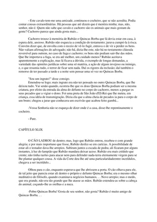 - Este cavalo tem-me uma amizade, continuou o cocheiro, que se não acredita. Podia
contar cousas extraordinárias. Há pessoas que até dizem que é mentira minha; mas, não,
senhor, não é. Quem não sabe que cavalo e cachorro são os animais que mais gostam da
gente? Cachorro parece que ainda gosta mais...

        Cachorro trouxe à memória de Rubião o Quincas Borba que lá devia estar em casa, à
espera dele, ansioso. Rubião não esquecia a condição do testamento; jurava cumpri-la à risca.
Convém dizer que, de envolta com o receio de vê-lo fugir, entrava o de vir a perder os bens.
Não valiam afirmações do advogado; não há, dizia-lhe este, não há no testamento cláusula
reversível para outrem, no caso de fuga e cachorro; os bens não podiam sair-lhe das mãos.
Que lhe importava a fuga, se era até melhor, um cuidado menos? Rubião aceitava
aparentemente a explicação, mas lá ficava a dúvida, o exemplo de longas demandas, a
variedade das opiniões jurídicas sobre uma só matéria, a ação de algum invejoso ou inimigo,
e, o que resumia tudo, o terror de ficar sem nada. Daí os rigores da reclusão; daí também o
remorso de ter passado a tarde e a noite sem pensar uma só vez no Quincas Borba.

        "Sou um ingrato!" disse consigo.
        Emendou-se logo; mais ingrato era não ter pensado no outro Quincas Borba, que lhe
deixou tudo. Vai senão quando, ocorreu-lhe que os dous Quincas Borba podiam ser a mesma
criatura, por efeito da entrada da alma do defunto no corpo do cachorro, menos a purgar os
seus pecados que a vigiar o dono. Foi uma preta de São João d'EI-Rei que lhe meteu, em
criança, essa idéia de transmigração. Dizia ela que a alma cheia de pecados ia para o corpo de
um bruto; chegou a jurar que conhecera um escrivão que acabou feito gambá...

       -Vossa Senhoria não se esqueça de dizer onde é a casa, disse-lhe repentinamente o
cocheiro.

       - Pare.


CAPÍTULO XLIX


         O CÃO LADROU de dentro; mas, logo que Rubião entrou, recebeu-o com grande
alegria; e por mais importuno que fosse, Rubião desfez-se em carícias. A possibilidade de
estar ali o testador dava-lhe arrepios. Subiram juntos a escada de pedra; ali ficaram por alguns
instantes, à luz do lampião que Rubião mandara deixar aceso. Rubião era mais crédulo que
crente; não tinha razões para atacar nem para defender nada-terra eternamente virgem para se
lhe plantar qualquer cousa. A vida da Corte deu-lhe até uma particularidadeentre incrédulos,
chegava a ser incrédulo...

         Olhou para o cão, enquanto esperava que lhe abrissem a porta. O cão olhava para ele,
de tal jeito que parecia estar ali dentro o próprio e defunto Quincas Borba; era o mesmo olhar
meditativo do filósofo, quando examinava negócios humanos. . . Novo arrepio; mas o medo,
que era grande, não era tão grande que lhe atasse as mãos. Rubião estendeu-as sobre a cabeça
do animal, coçando-lhe as orelhas e a nuca.

      -Pobre Quincas Borba! Gosta de seu senhor, não gosta? Rubião é muito amigo de
Quincas Borba. . .
 