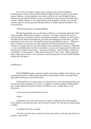 E o cão movia devagar a cabeça, para a esquerda e para a direita ajudando a
distribuição das carícias às duas orelhas pendentes; depois levantava o queixo, para que lhe
coçasse embaixo, e o dono obedecia; mas então os olhos do cão, meio fechados de gosto,
tinham um ar dos olhos do filósofo na cama, contando-lhe cousas de que ele entendia pouco
ou nada... Rubião fechava os seus. Abriram-lhe a porta; despediu-se do cão, mas com tais
carinhos, que era o mesmo que pedir-lhe que entrasse. O criado espanhol incumbiu-se de o
levar para baixo.

       -Não lhe dê pancadas, recomendou Rubião.

        Não lhe deu pancadas; mas só a descida era dolorosa, e o cão amigo gemeu por muito
tempo no jardim. Rubião entrou, despiu-se e deitou-se. Ah! tinha vivido um dia cheio de
sensações diversas e contrárias, desde as recordações da manhã, e o almoço aos dous amigos ,
até aquela última idéia de metempsicose, passando pela lembrança do enforcado, e por uma
declaração de amor não aceita, mal repelida, parece que adivinhada por outros. . . Misturava
tudo; o espírito ia de um para outro lado como bola de borracha entre mãos de crianças.
Contudo, a sensação maior era a do amor. Rubião estava admirado de si mesmo, e arrependia-
se ; mas o arrependimento era obra da consciência, ao passo que a imaginação não soltava por
nenhum preço a figura da bela Sofia.. . Uma, duas, três horas.. . Sofia ao longe, os latidos do
cão embaixo... O sono esquivo... Onde iam já as três horas? Três e meia... Enfim, depois de
muito cuidar, apareceu-lhe o sono, espremeu as clássicas papoulas, e foi um instante; Rubião
dormiu antes das quatro.



CAPÍTULO L



       NÃO, SENHORA minha, ainda não acabou este dia tão comprido; não sabemos o que
se passou entre Sofia e o Palha, depois que todos se foram embora. Pode ser até que acheis
aqui melhor sabor que no caso do enforcado.

       Tende paciência; é vir agora outra vez a Santa Teresa. A sala está ainda alumiada, mas
por um bico de gás; apagaram-se os outros, e ia apagar-se o último, quando o Palha mandou
que o criado esperasse um pouco lá dentro. A mulher ia a sair, o marido deteve-a, ela
estremeceu.

       -A nossa festa esteve bem bonita, disse ele.

       -Esteve.

        -O Siqueira é um cacete, mas paciência; é alegre. A filha não estava mal arranjada.
Viste o Ramos como devorava tudo o que se lhe pôs no prato? Tu verás que ele um dia engole
a mulher.

       -A mulher? disse Sofia, sorrindo.

       - É gorda, concordo; mas a primeira era muito mais gorda, e creio que não morreu, ele
engoliu-a, com certeza.
 