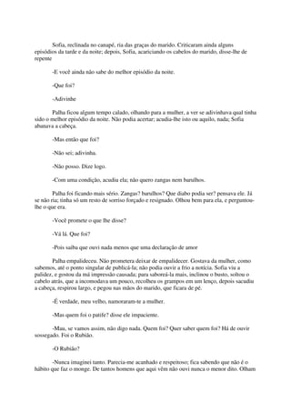Sofia, reclinada no canapé, ria das graças do marido. Criticaram ainda alguns
episódios da tarde e da noite; depois, Sofia, acariciando os cabelos do marido, disse-lhe de
repente

       -E você ainda não sabe do melhor episódio da noite.

       -Que foi?

       -Adivinhe

       Palha ficou algum tempo calado, olhando para a mulher, a ver se adivinhava qual tinha
sido o melhor episódio da noite. Não podia acertar; acudia-lhe isto ou aquilo, nada; Sofia
abanava a cabeça.

       -Mas então que foi?

       -Não sei; adivinha.

       -Não posso. Dize logo.

       -Com uma condição, acudiu ela; não quero zangas nem barulhos.

        Palha foi ficando mais sério. Zangas? barulhos? Que diabo podia ser? pensava ele. Já
se não ria; tinha só um resto de sorriso forçado e resignado. Olhou bem para ela, e perguntou-
lhe o que era.

       -Você promete o que lhe disse?

       -Vá lá. Que foi?

       -Pois saiba que ouvi nada menos que uma declaração de amor

       Palha empalideceu. Não prometera deixar de empalidecer. Gostava da mulher, como
sabemos, até o ponto singular de publicá-la; não podia ouvir a frio a notícia. Sofia viu a
palidez, e gostou da má impressão causada; para saboreá-la mais, inclinou o busto, soltou o
cabelo atrás, que a incomodava um pouco, recolheu os grampos em um lenço, depois sacudiu
a cabeça, respirou largo, e pegou nas mãos do marido, que ficara de pé.

       -É verdade, meu velho, namoraram-te a mulher.

       -Mas quem foi o patife? disse ele impaciente.

       -Mau, se vamos assim, não digo nada. Quem foi? Quer saber quem foi? Há de ouvir
sossegado. Foi o Rubião.

       -O Rubião?

        -Nunca imaginei tanto. Parecia-me acanhado e respeitoso; fica sabendo que não é o
hábito que faz o monge. De tantos homens que aqui vêm não ouvi nunca o menor dito. Olham
 