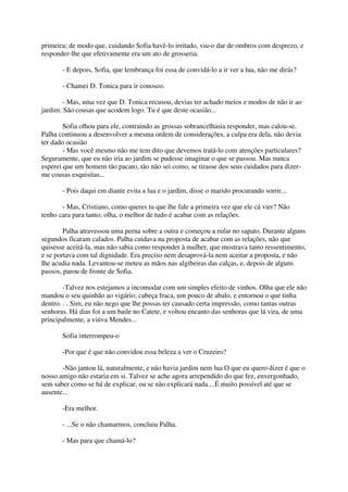 primeira; de modo que, cuidando Sofia havê-lo irritado, viu-o dar de ombros com desprezo, e
responder-lhe que efetivamente era um ato de grosseria.

       - E depois, Sofia, que lembrança foi essa de convidá-lo a ir ver a lua, não me dirás?

       - Chamei D. Tonica para ir conosco.

        - Mas, uma vez que D. Tonica recusou, devias ter achado meios e modos de não ir ao
jardim. São cousas que acodem logo. Tu é que deste ocasião...

        Sofia olhou para ele, contraindo as grossas sobrancelhasia responder, mas calou-se.
Palha continuou a desenvolver a mesma ordem de considerações, a culpa era dela, não devia
ter dado ocasião
        - Mas você mesmo não me tem dito que devemos tratá-lo com atenções particulares?
Seguramente, que eu não iria ao jardim se pudesse imaginar o que se passou. Mas nunca
esperei que um homem tão pacato, tão não sei como, se tirasse dos seus cuidados para dizer-
me cousas esquisitas...

       - Pois daqui em diante evita a lua e o jardim, disse o marido procurando sorrir...

       - Mas, Cristiano, como queres tu que lhe fale a primeira vez que ele cá vier? Não
tenho cara para tanto; olha, o melhor de tudo é acabar com as relações.

        Palha atravessou uma perna sobre a outra e começou a rufar no sapato. Durante alguns
segundos ficaram calados. Palha cuidava na proposta de acabar com as relações, não que
quisesse aceitá-la, mas não sabia como responder à mulher, que mostrava tanto ressentimento,
e se portava com tal dignidade. Era preciso nem desaprová-la nem aceitar a proposta, e não
lhe acudia nada. Levantou-se meteu as mãos nas algibeiras das calças, e, depois de alguns
passos, parou de fronte de Sofia.

        -Talvez nos estejamos a incomodar com um simples efeito de vinhos. Olha que ele não
mandou o seu quinhão ao vigário; cabeça fraca, um pouco de abalo, e entornou o que tinha
dentro. . . Sim, eu não nego que lhe possas ter causado certa impressão, como tantas outras
senhoras. Há dias foi a um baile no Catete, e voltou encanto das senhoras que lá vira, de uma
principalmente, a viúva Mendes...

       Sofia interrompeu-o

       -Por que é que não convidou essa beleza a ver o Cruzeiro?

       -Não jantou lá, naturalmente, e não havia jardim nem lua O que eu quero dizer é que o
nosso amigo não estaria em si. Talvez se ache agora arrependido do que fez, envergonhado,
sem saber como se há de explicar, ou se não explicará nada....É muito possível até que se
ausente...

       -Era melhor.

       - ...Se o não chamarmos, concluiu Palha.

       - Mas para que chamá-lo?
 