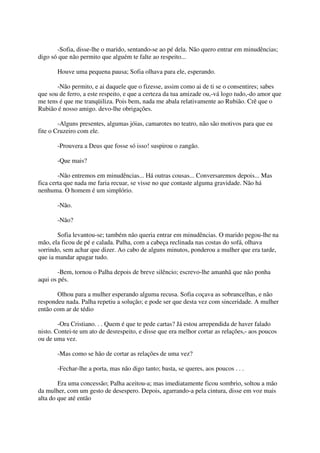 -Sofia, disse-lhe o marido, sentando-se ao pé dela. Não quero entrar em minudências;
digo só que não permito que alguém te falte ao respeito...

       Houve uma pequena pausa; Sofia olhava para ele, esperando.

       -Não permito, e ai daquele que o fizesse, assim como ai de ti se o consentires; sabes
que sou de ferro, a este respeito, e que a certeza da tua amizade ou,-vá logo tudo,-do amor que
me tens é que me tranqüiliza. Pois bem, nada me abala relativamente ao Rubião. Crê que o
Rubião é nosso amigo. devo-lhe obrigações.

        -Alguns presentes, algumas jóias, camarotes no teatro, não são motivos para que eu
fite o Cruzeiro com ele.

       -Prouvera a Deus que fosse só isso! suspirou o zangão.

       -Que mais?

        -Não entremos em minudências... Há outras cousas... Conversaremos depois... Mas
fica certa que nada me faria recuar, se visse no que contaste alguma gravidade. Não há
nenhuma. O homem é um simplório.

       -Não.

       -Não?

       Sofia levantou-se; também não queria entrar em minudências. O marido pegou-lhe na
mão, ela ficou de pé e calada. Palha, com a cabeça reclinada nas costas do sofá, olhava
sorrindo, sem achar que dizer. Ao cabo de alguns minutos, ponderou a mulher que era tarde,
que ia mandar apagar tudo.

        -Bem, tornou o Palha depois de breve silêncio; escrevo-lhe amanhã que não ponha
aqui os pés.

       Olhou para a mulher esperando alguma recusa. Sofia coçava as sobrancelhas, e não
respondeu nada. Palha repetiu a solução; e pode ser que desta vez com sinceridade. A mulher
então com ar de tédio

        -Ora Cristiano. . . Quem é que te pede cartas? Já estou arrependida de haver falado
nisto. Contei-te um ato de desrespeito, e disse que era melhor cortar as relações,- aos poucos
ou de uma vez.

       -Mas como se hão de cortar as relações de uma vez?

       -Fechar-lhe a porta, mas não digo tanto; basta, se queres, aos poucos . . .

        Era uma concessão; Palha aceitou-a; mas imediatamente ficou sombrio, soltou a mão
da mulher, com um gesto de desespero. Depois, agarrando-a pela cintura, disse em voz mais
alta do que até então
 