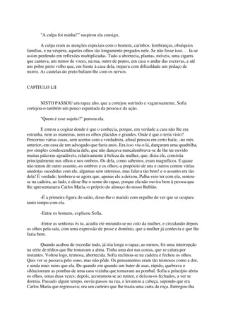 "A culpa foi minha!"' suspirou ela consigo.

       A culpa eram as atenções especiais com o homem, carinhos, lembranças, obséquios
famílias, e na véspera, aqueles olhos tão longamente pregados nele. Se não fosse isso. . . Ia-se
assim perdendo em reflexões multiplicadas. Tudo a aborrecia, plantas, móveis, uma cigarra
que cantava, um rumor de vozes, na rua, outro de pratos, em casa o andar das escravas, e até
um pobre preto velho que, em frente à casa dela, trepava com dificuldade um pedaço de
morro. As cautelas do preto buliam-lhe com os nervos.


CAPÍTULO LII


       NISTO PASSOU um rapaz alto, que a cortejou sorrindo e vagarosamente. Sofia
cortejou-o também um pouco espantada da pessoa e da ação.

       "Quem é esse sujeito?" pensou ela.

        E entrou a cogitar donde é que o conhecia, porque, em verdade a cara não lhe era
estranha, nem as maneiras, nem os olhos plácidos e grandes. Onde é que o teria visto?
Percorreu várias casas, sem acertar com a verdadeira, afinal pensou em certo baile, -no mês
anterior,-em casa de um advogado que fazia anos. Era isso viu-o lá, dançaram uma quadrilha,
por simples condescendência dele, que não dançava nuncalembrava-se de lhe ter ouvido
muitas palavras agradáveis, relativamente à beleza da mulher, que, dizia ele, consistia
principalmente nos olhos e nos ombros. Os dela, como sabemos, eram magníficos. E quase
não tratou de outro assunto,-os ombros e os olhos;-a propósito de uns e outros contou várias
anedotas sucedidas com ele, algumas sem interesse, mas falava tão bem! e o assunto era tão
dela! É verdade; lembrava-se agora que, apenas ele a deixou, Palha veio ter com ela, sentou-
se na cadeira, ao lado, e disse-lhe o nome do rapaz, porque ela não ouvira bem à pessoa que
lhe apresentaraera Carlos Maria,-o próprio do almoço do nosso Rubião.

        -É a primeira figura do salão, disse-lhe o marido com orgulho de ver que se ocupara
tanto tempo com ela.

       -Entre os homens, explicou Sofia.

        -Entre as senhoras és tu, acudiu ele mirando-se no colo da mulher, e circulando depois
os olhos pela sala, com uma expressão de posse e domínio, que a mulher já conhecia e que lhe
fazia bem.

        Quando acabou de recordar tudo, já iria longe o rapaz; ao menos, foi uma interrupção
na série de tédios que lhe tomavam a alma. Tinha uma dor nas costas, que se calara por
instantes. Voltou logo, teimosa, aborrecida. Sofia reclinou-se na cadeira e fechou os olhos.
Quis ver se passava pelo sono, mas não pôde. Os pensamentos eram tão teimosos como a dor,
e ainda mais ruins que ela. De quando em quando um bater de asas, rápido, quebrava o
silêncioeram as pombas de uma casa vizinha que tornavam ao pombal. Sofia a princípio abriu
os olhos, umas duas vezes; depois, acostumou-se ao rumor, e deixou-os fechados, a ver se
dormia. Passado algum tempo, ouviu passos na rua, e levantou a cabeça, supondo que era
Carlos Maria que regressava; era um carteiro que lhe trazia uma carta da roça. Entregou-lha
 