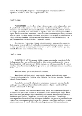 em mão. Ao sair do jardim, tropeçou o carteiro no pé de um banco e caiu de bruços,
espalhando as cartas no chão. Sofia não pôde conter o riso.



CAPÍTULO LII


        PERDOEM-LHE esse riso. Bem sei que o desassossego, a noite mal passada, o terror
da opinião, tudo contrasta com esse riso inoportuno. Mas, leitora amada, talvez a senhora
nunca visse cair um carteiro. Os deuses de Homero,-e mais eram deuses,-debatiam uma vez
no Olimpo, gravemente, e até furiosamente. A orgulhosa Juno, ciosa dos colóquios de Tétis e
Júpiter em favor de Aquiles, interrompe o filho de Saturno. Júpiter troveja e ameaça; a esposa
treme de cólera. Os outros gemem e suspiram. Mas quando Vulcano pega da urna de néctar, e
vai coxeando servir a todos, rompe no Olimpo uma enorme gargalhada inextinguível. Por
quê? Senhora minha, com certeza nunca viu cair um carteiro.

       As vezes, nem é preciso que ele caia; outras vezes nem é sequer preciso que exista.
Basta imaginá-lo ou recordá-lo. A sombra da sombra de uma lembrança grotesca projeta-se
no meio da paixão mais aborrecível, e o sorriso vem às vezes à tona da cara, leve que seja,-
um nada. Deixemo-la rir, e ler a sua carta da roça.


CAPÍTULO LIV


       QUINZE DIAS DEPOIS, estando Rubião em casa, apareceu-lhe o marido de Sofia.
Vinha perguntar-lhe o que era feito dele? onde se tinha metido que não aparecia? estivera
doente? ou já não cuidava dos pobres? Rubião mastigava as palavras, sem acabar de compor
uma frase única. No meio disto, Palha viu que havia na sala um homem mirando os quadros, e
abafou a voz.

       -Desculpe, não vi que estava com visitas, disse ele.

        -Desculpar o quê? é um amigo, como o senhor. Doutor, aqui está o meu amigo
Cristiano de Almeida e Palha. Creio que já lhe falei dele. Este é o meu amigo Dr. Camacho,-
Joãno de Souza Camacho.

       Camacho fez um sinal de cabeça, disse uma ou duas frase e quis sair; mas Rubião
acudiu, que não, senhor, que ficasse. Eram ambos amigos; e depois a lua não tardava a
iluminar a bela enseada de Botafogo.

        A lua,-outra vez a lua,-e esta fraseCreio que já te falei dele, atordoaram de tal jeito o
recém-chegado, que não lhe foi possível proferir uma palavra durante algum tempo. Bom é
acrescentar que o dono da casa também não sabia o que dissesse. Estavam os três sentados,
Rubião no canapé, Palha e Camacho em cadeira defronte um do outro. Camacho que
conservara a bengala na mão pô-la verticalmente nos joelhos, batendo no nariz e olhando para
o tecto. Fora, rumor de carros, tropel de cavalos e algumas vozes. Eram sete horas e meia da
noite, ou mais, perto de oito. O silêncio foi mais longo do que era lícito na ocasião; nem
 