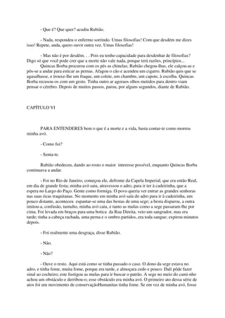 - Que é? Que quer? acudiu Rubião.

       - Nada, respondeu o enfermo sorrindo. Umas filosofias! Com que desdém me dizes
isso! Repete, anda, quero ouvir outra vez. Umas filosofias!

       - Mas não é por desdém. . . Pois eu tenho capacidade para desdenhar de filosofias?
Digo só que você pode crer que a morte não vale nada, porque terá razões, princípios...
       Quincas Borba procurou com os pés as chinelas; Rubião chegou-lhas, ele calçou-as e
pôs-se a andar para esticar as pernas. Afagou o cão e acendeu um cigarro. Rubião quis que se
agasalhasse, e trouxe-lhe um fraque, um colete, um chambre, um capote, à escolha. Quincas
Borba recusou-os com um gesto. Tinha outro ar agoraos olhos metidos para dentro viam
pensar o cérebro. Depois de muitos passos, parou, por alguns segundos, diante de Rubião.



CAPÍTULO VI



       PARA ENTENDERES bem o que é a morte e a vida, basta contar-te como morreu
minha avó.

       - Como foi?

       - Senta-te.

       Rubião obedeceu, dando ao rosto o maior interesse possível, enquanto Quincas Borba
continuava a andar.

         - Foi no Rio de Janeiro, começou ele, defronte da Capela Imperial, que era então Real,
em dia de grande festa; minha avó saiu, atravessou o adro, para ir ter à cadeirinha, que a
espera no Largo do Paço. Gente como formiga. O povo queria ver entrar as grandes senhoras
nas suas ricas traquitanas. No momento em minha avó saía do adro para ir à cadeirinha, um
pouco distante, aconteceu espantar-se uma das bestas de uma sege; a besta disparou, a outra
imitou-a, confusão, tumulto, minha avó caiu, e tanto as mulas como a sege passaram-lhe por
cima. Foi levada em braços para uma botica da Rua Direita, veio um sangrador, mas era
tarde; tinha a cabeça rachada, uma perna e o ombro partidos, era toda sangue; expirou minutos
depois.

       - Foi realmente uma desgraça, disse Rubião.

       - Não.

       - Não?

        - Ouve o resto. Aqui está como se tinha passado o caso. O dono da sege estava no
adro, e tinha fome, muita fome, porque era tarde, e almoçara cedo e pouco. Dali pôde fazer
sinal ao cocheiro; este fustigou as mulas para ir buscar o patrão. A sege no meio do cami-nho
achou um obstáculo e derribou-o; esse obstáculo era minha avó. O primeiro ato dessa série de
atos foi um movimento de conservaçãoHumanitas tinha fome. Se em vez de minha avó, fosse
 