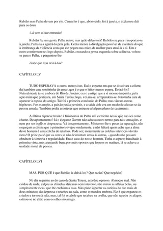 Rubião nem Palha davam por ele. Camacho é que, aborrecido, foi à janela, e exclamou dali
para os dous

       -Lá vem o luar entrando!

        Rubião fez um gesto, Palha outro; mas quão diferentes! Rubião era para transportar-se
à janela; Palha ia a agarrá-lo pela gola. Cedia menos à divulgação possível da aventura do que
à lembrança da violência com que ele pegara nas mãos da mulher para atraí-la a si. Um e
outro contiveram-se; logo depois, Rubião, cruzando a perna esquerda sobre a direita, voltou-
se para o Palha, e perguntou-lhe

       -Sabe que vou deixá-los?


CAPÍTULO LV


       TUDO ESPERAVA o outro, menos isto. Daí o espanto em que se dissolveu a cólera;
daí também uma sombrinha de pesar, que é o que o leitor menos espera. Deixá-los?
Naturalmente ia-se embora do Rio de Janeiro; era o castigo que a si mesmo impunha, pela
ação ruim que praticara, em Santa Teresa; logo, vexara-se, arrependera-se. Não tinha cara de
aparecer à esposa do amigo. Tal foi a primeira conclusão do Palha; mas vieram outras
hipóteses. Por exemplo, a paixão podia persistir, e a saída dele era um modo de afastar-se da
pessoa amada. Também podia acontecer que entrasse aí algum plano de casamento.

        A última hipótese trouxe à fisionomia do Palha um elemento novo, que não sei como
chame. Desapontamento? Já o elegante Garrett não achava outro termo para tais sensações, e
nem por ser inglês o desprezava. Vá desapontamento. Misturem-lhe o pesar da separação, não
esqueçam a cólera que o primeiro trovejou surdamente, e não faltará quem ache que a alma
deste homem é uma colcha de retalhos. Pode ser; moralmente as colchas inteiriças são tão
raras! O principal é que as cores se não desmintam umas às outras, - quando não possam
obedecer à simetria e regularidade. Era o caso do nosso homem. Tinha o aspecto baralhado à
primeira vista; mas atentando bem, por mais opostos que fossem os matizes, lá se achava a
unidade moral da pessoa.



CAPÍTULO LVI


       MAS, POR QUE é que Rubião ia deixá-los? Que razão? Que negócio?

        No dia seguinte ao do caso de Santa Teresa, acordou opresso. Almoçou mal. Não
cuidou de nada; calçou as chinelas africanas sem interesse, não mirou as alfaias belas, ou
simplesmente ricas, que lhe enchiam a casa. Não pôde suportar as carícias do cão mais de
dous minutos; tão depressa o recebeu na sala, como o mandou embora. Ele é que enganou os
criados e tornou à sala; mas, tal foi o tabefe que recebeu na orelha, que não repetiu os afagos;
estirou-se no chão com os olhos no amigo.
 