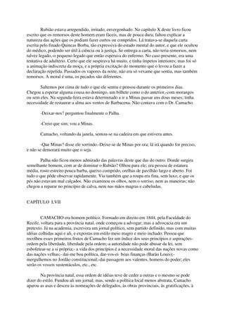Rubião estava arrependido, irritado, envergonhado. No capítulo X deste livro ficou
escrito que os remorsos deste homem eram fáceis, mas de pouca dura; faltou explicar a
natureza das ações que os podiam fazer curtos ou compridos. Lá tratava-se daquela carta
escrita pelo finado Quincas Borba, tão expressiva do estado mental do autor, e que ele ocultou
do médico, podendo ser útil à ciência ou à justiça. Se entrega a carta, não teria remorsos, nem
talvez legado,-o pequeno legado que então esperava do enfermo. No caso presente, era uma
tentativa de adultério. Certo que ele suspirava há muito, e tinha ímpetos interiores; mas foi só
a animação indiscreta da moça, e a própria excitação do momento que o levou a fazer a
declaração repelida. Passados os vapores da noite, não era só vexame que sentia, mas também
remorsos. A moral é uma, os pecados são diferentes.

       Saltemos por cima de tudo o que ele sentiu e pensou durante os primeiros dias.
Chegou a esperar alguma cousa no domingo, um bilhete como o do anterior,-com morangos
ou sem eles. Na segunda-feira estava determinado a ir a Minas passar uns dous meses; tinha
necessidade de restaurar a alma aos ventos de Barbacena. Não contava com o Dr. Camacho.

       -Deixar-nos? perguntou finalmente o Palha.

       -Creio que sim; vou a Minas.

       Camacho, voltando da janela, sentou-se na cadeira em que estivera antes.

        -Que Minas? disse ele sorrindo.-Deixe-se de Minas por ora; lá irá quando for preciso,
e não se demorará muito que o seja.

       Palha não ficou menos admirado das palavras deste que das do outro. Donde surgira
semelhante homem, com ar de dominar o Rubião? Olhou para ele; era pessoa de estatura
média, rosto estreito pouca barba, queixo comprido, orelhas de pavilhão largo e aberto. Foi
tudo o que pôde observar rapidamente. Viu também que a roupa era fina, sem luxo, e que os
pés não estavam mal calçados. Não examinou os olhos, nem o sorriso, nem as maneiras; não
chegou a reparar no princípio de calva, nem nas mãos magras e cabeludas.


CAPÍTULO LVII


        CAMACHO era homem político. Formado em direito em 1844, pela Faculdade do
Recife, voltara para a província natal, onde começou a advogar; mas a advocacia era um
pretexto. Já na academia, escrevera um jornal político, sem partido definido, mas com muitas
idéias colhidas aqui e ali, e expostas em estilo meio magro e meio inchado. Pessoa que
recolheu esses primeiros frutos de Camacho fez um índice dos seus princípios e aspirações-
ordem pela liberdade, liberdade pela ordem;-a autoridade não pode abusar da lei, sem
esbofetear-se a si própria;- a vida dos princípios é a necessidade moral das nações novas como
das nações velhas;- dai-me boa política, dar-vos-ei boas finanças (Barão Louis);-
mergulhemos no Jordão constitucional;-dai passagem aos valentes, homens do poder; eles
serão os vossos sustentáculos, etc., etc.

        Na província natal, essa ordem de idéias teve de ceder a outras e o mesmo se pode
dizer do estilo. Fundou ali um jornal; mas, sendo a política local menos abstrata, Camacho
aparou as asas e desceu às nomeações de delegados, às obras provinciais, às gratificações, à
 