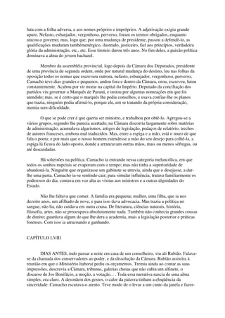 luta com a folha adversa, e aos nomes próprios e impróprios. A adjetivação exigiu grande
apuro. Nefasto, esbanjador, vergonhoso, perverso, foram os termos obrigados, enquanto
atacou o governo; mas, logo que, por uma mudança de presidente, passou a defendê-lo, as
qualificações mudaram tambémenérgico, ilustrado, justiceiro, fiel aos princípios, verdadeira
glória da administração, etc., etc. Esse tiroteio durou três anos. No fim deles, a paixão política
dominava a alma do jovem bacharel.

        Membro da assembléia provincial, logo depois da Câmara dos Deputados, presidente
de uma província de segunda ordem, onde por natural mudança do destino, leu nas folhas da
oposição todos os nomes que escrevera outrora, nefasto, esbanjador, vergonhoso, perverso,
Camacho teve dias grandes e pequenos, andou fora e dentro da Câmara, orou, escreveu, lutou
constantemente. Acabou por vir morar na capital do Império. Deputado da conciliação dos
partidos viu governar o Marquês de Paraná, e instou por algumas nomeações em que foi
atendido; mas, se é certo que o marquês lhe pedia conselhos, e usava confiar-lhe os planos
que trazia, ninguém podia afirmá-lo, porque ele, em se tratando da própria consideração,
mentia sem dificuldade.

        O que se pode crer é que queria ser ministro, e trabalhou por obtê-lo. Agregou-se a
vários grupos, segundo lhe parecia acertado; na Câmara discorria largamente sobre matérias
de administração, acumulava algarismos, artigos de legislação, pedaços de relatório, trechos
de autores franceses, embora mal traduzidos. Mas, entre a espiga e a mão, está o muro de que
fala o poeta; e por mais que o nosso homem estendesse a mão do seu desejo para colhê-la, a
espiga lá ficava do lado oposto, donde a arrancavam outras mãos, mais ou menos sôfregas, ou
até descuidadas.

        Há solteirões na política. Camacho ia entrando nessa categoria melancólica, em que
todos os sonhos nupciais se evaporam com o tempo; mas não tinha a superioridade de
abandoná-la. Ninguém que organizasse um gabinete se atrevia, ainda que o desejasse, a dar-
lhe uma pasta. Camacho ia-se sentindo cair; para simular influência, tratava familiarmente os
poderosos do dia. contava em voz alta as visitas aos ministros e a outras dignidades do
Estado.

        Não lhe faltava que comer. A família era pequena; mulher, uma filha, que ia nos
dezoito anos, um afilhado de nove, e para isso dava advocacia. Mas trazia a política no
sangue; não lia, não cuidava em outra cousa. De literatura, ciências naturais, história,
filosofia, artes, não se preocupava absolutamente nada. Também não conhecia grandes cousas
de direito; guardava algum do que lhe dera a academia, mais a legislação posterior e práticas
forenses. Com isso ia arrazoando e ganhando.


CAPÍTULO LVIII


        DIAS ANTES, indo passar a noite em casa de um conselheiro, viu ali Rubião. Falava-
se da chamada dos conservadores ao poder, e da dissolução da Câmara. Rubião assistira à
reunião em que o Ministério ltaboraí pediu os orçamentos. Tremia ainda ao contar as suas
impressões, descrevia a Câmara, tribunas, galerias cheias que não cabia um alfinete, o
discurso de Jos Bonifácio, a moção, a votação. . . Toda essa narrativa nascia de uma alma
simples; era claro. A desordem dos gestos, o calor da palavra tinham a eloqüência da
sinceridade. Camacho escutava-o atento. Teve modo de o levar a um canto da janela e fazer-
 