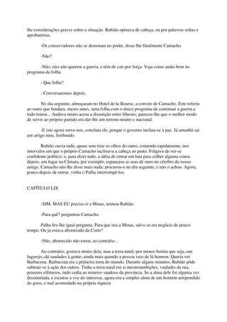 lhe considerações graves sobre a situação. Rubião opinava de cabeça, ou por palavras soltas e
aprobatórias.

       -Os conservadores não se demoram no poder, disse-lhe finalmente Camacho.

       -Não?

       -Não; eles não querem a guerra, e têm de cair por força. Veja como andei bem no
programa da folha.

       - Que folha?

       - Conversaremos depois.

        No dia seguinte, almoçaram no Hotel de la Bourse, a convite de Camacho. Este referiu
ao outro que fundara, meses antes, uma folha com o único programa de continuar a guerra a
todo transe... Andava muito acesa a dissenção entre liberais; pareceu-lhe que o melhor modo
de servir ao próprio partido era dar-lhe um terreno neutro e nacional.

       -E isto agora serve-nos, concluiu ele, porque o governo inclina-se à paz. Já amanhã sai
um artigo meu, furibundo.

        Rubião ouvia tudo, quase sem tirar os olhos do outro, comendo rapidamente, nos
intervalos em que o próprio Camacho inclinava a cabeça ao prato. Folgava de ver-se
confidente político; e, para dizer tudo, a idéia de entrar em luta para colher alguma cousa
depois, um lugar na Câmara, por exemplo, espanejou as asas de ouro no cérebro do nosso
amigo. Camacho não lhe disse mais nada; procurou-o no dia seguinte, e não o achou. Agora,
pouco depois de entrar, vinha o Palha interrompê-los.


CAPÍTULO LIX


       -SIM, MAS EU preciso ir a Minas, teimou Rubião.

       -Para quê? perguntou Camacho.

       Palha fez-lhe igual pergunta. Para que iria a Minas, salvo se era negócio de pouco
tempo. Ou já estava aborrecido da Corte?

       -Não, aborrecido não estou; ao contrário...

        Ao contrário, gostava muito dela; mas a terra natal,-por menos bonita que seja,-um
lugarejo,-dá saudades à gente;-ainda mais quando a pessoa veio de lá homem. Queria ver
Barbacena. Barbacena era a primeira terra do mundo. Durante alguns minutos, Rubião pôde
subtrair-se à ação dos outros. Tinha a terra natal em si mesmoambições, vaidades da rua,
prazeres efêmeros, tudo cedia ao mineiro saudoso da província. Se a alma dele foi alguma vez
dissimulada, e escutou a voz do interesse, agora era a simples alma de um homem arrependido
do gozo, e mal acomodado na própria riqueza
 
