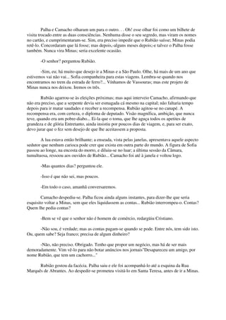 Palha e Camacho olharam um para o outro. . . Oh! esse olhar foi como um bilhete de
visita trocado entre as duas consciências. Nenhuma disse o seu segredo, mas viram os nomes
no cartão, e cumprimentaram-se. Sim, era preciso impedir que o Rubião saísse; Minas podia
retê-lo. Concordaram que lá fosse; mas depois,-alguns meses depois;-e talvez o Palha fosse
também. Nunca vira Minas; seria excelente ocasião.

       -O senhor? perguntou Rubião.

       -Sim, eu; há muito que desejo ir a Minas e a São Paulo. Olhe, há mais de um ano que
estivemos vai não vai... Sofia companheira para estas viagens. Lembra-se quando nos
encontramos no trem da estrada de ferro?... Vínhamos de Vassouras; mas este projeto de
Minas nunca nos deixou. Iremos os três.

        Rubião agarrou-se às eleições próximas; mas aqui interveio Camacho, afirmando que
não era preciso, que a serpente devia ser esmagada cá mesmo na capital; não faltaria tempo
depois para ir matar saudades e receber a recompensa. Rubião agitou-se no canapé. A
recompensa era, com certeza, o diploma de deputado. Visão magnífica, ambição, que nunca
teve, quando era um pobre-diabo... Ei-la que o toma, que lhe aguça todos os apetites de
grandeza e de glória Entretanto, ainda insistiu por poucos dias de viagem, e, para ser exato,
devo jurar que o fez sem desejo de que lhe aceitassem a proposta.

       A lua estava então brilhante; a enseada, vista pelas janelas, apresentava aquele aspecto
sedutor que nenhum carioca pode crer que exista em outra parte do mundo. A figura de Sofia
passou ao longe, na encosta do morro, e diluiu-se no luar; a última sessão da Câmara,
tumultuosa, ressoou aos ouvidos de Rubião... Camacho foi até à janela e voltou logo.

       -Mas quantos dias? perguntou ele.

       -Isso é que não sei, mas poucos.

       -Em todo o caso, amanhã conversaremos.

        Camacho despediu-se. Palha ficou ainda alguns instantes, para dizer-lhe que seria
esquisito voltar a Minas, sem que eles liquidassem as contas... Rubião interrompeu-o. Contas?
Quem lhe pedia contas?

       -Bem se vê que o senhor não é homem de comércio, redargüiu Cristiano.

       -Não sou, é verdade; mas as contas pagam-se quando se pode. Entre nós, tem sido isto.
Ou, quem sabe? Seja franco; precisa de algum dinheiro?

      -Não, não preciso. Obrigado. Tenho que propor um negócio, mas há de ser mais
demoradamente. Vim vê-lo para não botar anúncios nos jornais"Desapareceu um amigo, por
nome Rubião, que tem um cachorro..."

      Rubião gostou da facécia. Palha saiu e ele foi acompanhá-lo até a esquina da Rua
Marquês de Abrantes. Ao despedir-se prometeu visitá-lo em Santa Teresa, antes de ir a Minas.
 