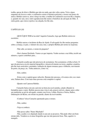 toalha, apesar de dizer o Rubião que não era nada, que não valia a pena. Veio a água;
enquanto ele lavava a mão, o colchoeiro correu à farmácia próxima, e trouxe um pouco de
arnica. Rubião curou-se, atou o lenço na mão; a mulher do colchoeiro escovou-lhe o chapéu;
e, quando ele saiu, um e outro agradeceram-lhe muito o benefício da salvação do filho. A
outra gente, que estava à porta e na calçada, fez-lhe alas.



CAPÍTULO LXI


        -QUE É QUE TEM aí na mão? inquiriu Camacho, logo que Rubião entrou no
escritório.

        Rubião narrou o incidente da Rua da Ajuda. O advogado fez-lhe muitas perguntas
sobre a criança, os pais, o número da casa; mas, o próprio Rubião pôs termo às respostas.

       -Não sabe, ao menos, o nome do pequeno?

      -Ouvi chamar Deolindo. Vamos ao que importa. Venho assinar a sua folha; recebi um
número, e quero contribuir para...


        Camacho acudiu que não precisava de assinaturas. Em assinaturas a folha ia bem. O
que ela precisava era de material tipográfico e desenvolvimento no texto; ampliar a matéria,
pôr-lhe mais noticiário variedades, tradução de algum romance para o folhetim, movimento
do porto, da praça, etc. Tinha anúncios, como viu.

       -Sim, senhor.

        -Estou com o capital quase subscrito. Bastam dez pessoas, e lá somos oito; eu e mais
sete. Faltam dous. Com mais duas pessoas está completo o capital.

       -Quanto será? pensou Rubião.

        Camacho batia com um canivete na beira da escrivaninha, calado olhando às
furtadelas para o outro. Rubião passou uma vista à sala, poucos móveis, alguns autos sobre
um tamborete ao pé do advogado, estante com livros, Lobão, Pereira e Sousa, Dalloz,
Ordenações do Reino, um retrato na parede, diante da escrivaninha.

       -Conhece? disse Camacho apontando para o retrato.

       -Não, senhor.

       -Veja se conhece.

        -Não posso saber. Nunes Machado?
        -Não, acudiu o ex-deputado dando à cara um ar pesaroso. Não pude obter um bom
retrato dele. Vendem-se aí umas litografias que me não parecem boas. Não, aquele é o
marquês.
 