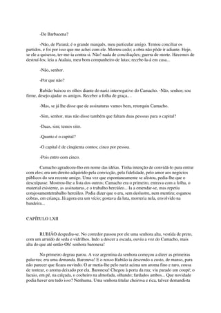 -De Barbacena?

        -Não, de Paraná; é o grande marquês, meu particular amigo. Tentou conciliar os
partidos, e foi por isso que me achei com ele. Morreu cedo; a obra não pôde ir adiante. Hoje,
se ele a quisesse, ter-me-ia contra si. Não! nada de conciliações; guerra de morte. Havemos de
destruí-los; leia a Atalaia, meu bom companheiro de lutas; recebe-la-á em casa...

       -Não, senhor.

       -Por que não?

        Rubião baixou os olhos diante do nariz interrogativo do Camacho. -Não, senhor; sou
firme, desejo ajudar os amigos. Receber a folha de graça.. .

       -Mas, se já lhe disse que de assinaturas vamos bem, retorquiu Camacho.

       -Sim, senhor, mas não disse também que faltam duas pessoas para o capital?

       -Duas, sim; temos oito.

       -Quanto é o capital?

       -O capital é de cinqüenta contos; cinco por pessoa.

       -Pois entro com cinco.

        Camacho agradeceu-lho em nome das idéias. Tinha intenção de convidá-lo para entrar
com eles; era um direito adquirido pela convicção, pela fidelidade, pelo amor aos negócios
públicos do seu recente amigo. Uma vez que espontaneamente se alistou, pedia-lhe que o
desculpasse. Mostrou-lhe a lista dos outros; Camacho era o primeiro, entrava com a folha, o
material existente, as assinaturas, e o trabalho hercúleo... Ia a emendar-se, mas repetiu
corajosamentetrabalho hercúleo. Podia dizer que o era, sem deslustre, nem mentira; esganou
cobras, em criança. Já agora era um vício; gostava da luta, morreria nela, envolvido na
bandeira...


CAPÍTULO LXII


        RUBIÃO despediu-se. No corredor passou por ele uma senhora alta, vestida de preto,
com um arruído de seda e vidrilhos. Indo a descer a escada, ouviu a voz do Camacho, mais
alta do que até então-Oh! senhora baronesa!

        No primeiro degrau parou. A voz argentina da senhora começou a dizer as primeiras
palavras; era uma demanda. Baronesa! E o nosso Rubião ia descendo a custo, de manso, para
não parecer que ficara ouvindo. O ar metia-lhe pelo nariz acima um aroma fino e raro, cousa
de tontear, o aroma deixado por ela. Baronesa! Chegou à porta da rua; viu parado um coupé; o
lacaio, em pé, na calçada, o cocheiro na almofada, olhando; fardados ambos... Que novidade
podia haver em tudo isso? Nenhuma. Uma senhora titular cheirosa e rica, talvez demandista
 