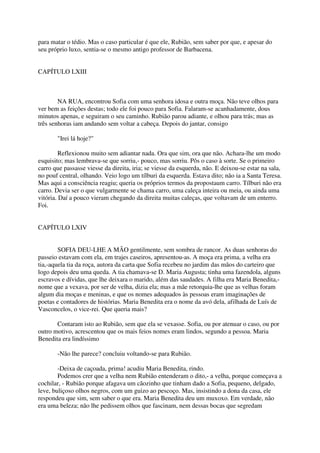 para matar o tédio. Mas o caso particular é que ele, Rubião, sem saber por que, e apesar do
seu próprio luxo, sentia-se o mesmo antigo professor de Barbacena.


CAPÍTULO LXIII



        NA RUA, encontrou Sofia com uma senhora idosa e outra moça. Não teve olhos para
ver bem as feições destas; todo ele foi pouco para Sofia. Falaram-se acanhadamente, dous
minutos apenas, e seguiram o seu caminho. Rubião parou adiante, e olhou para trás; mas as
três senhoras iam andando sem voltar a cabeça. Depois do jantar, consigo

       "Irei lá hoje?"

         Reflexionou muito sem adiantar nada. Ora que sim, ora que não. Achara-lhe um modo
esquisito; mas lembrava-se que sorriu,- pouco, mas sorriu. Pôs o caso à sorte. Se o primeiro
carro que passasse viesse da direita, iria; se viesse da esquerda, não. E deixou-se estar na sala,
no pouf central, olhando. Veio logo um tílburi da esquerda. Estava dito; não ia a Santa Teresa.
Mas aqui a consciência reagiu; queria os próprios termos da propostaum carro. Tílburi não era
carro. Devia ser o que vulgarmente se chama carro, uma caleça inteira ou meia, ou ainda uma
vitória. Daí a pouco vieram chegando da direita muitas caleças, que voltavam de um enterro.
Foi.


CAPÍTULO LXIV


        SOFIA DEU-LHE A MÃO gentilmente, sem sombra de rancor. As duas senhoras do
passeio estavam com ela, em trajes caseiros, apresentou-as. A moça era prima, a velha era
tia,-aquela tia da roça, autora da carta que Sofia recebeu no jardim das mãos do carteiro que
logo depois deu uma queda. A tia chamava-se D. Maria Augusta; tinha uma fazendola, alguns
escravos e dívidas, que lhe deixara o marido, além das saudades. A filha era Maria Benedita,-
nome que a vexava, por ser de velha, dizia ela; mas a mãe retorquia-lhe que as velhas foram
algum dia moças e meninas, e que os nomes adequados às pessoas eram imaginações de
poetas e contadores de histórias. Maria Benedita era o nome da avó dela, afilhada de Luís de
Vasconcelos, o vice-rei. Que queria mais?

       Contaram isto ao Rubião, sem que ela se vexasse. Sofia, ou por atenuar o caso, ou por
outro motivo, acrescentou que os mais feios nomes eram lindos, segundo a pessoa. Maria
Benedita era lindíssimo

       -Não lhe parece? concluiu voltando-se para Rubião.

        -Deixa de caçoada, prima! acudiu Maria Benedita, rindo.
        Podemos crer que a velha nem Rubião entenderam o dito,- a velha, porque começava a
cochilar, - Rubião porque afagava um cãozinho que tinham dado a Sofia, pequeno, delgado,
leve, buliçoso olhos negros, com um guizo ao pescoço. Mas, insistindo a dona da casa, ele
respondeu que sim, sem saber o que era. Maria Benedita deu um muxoxo. Em verdade, não
era uma beleza; não lhe pedissem olhos que fascinam, nem dessas bocas que segredam
 