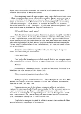 alguma cousa, ainda caladas; era natural, sem acanho de roceira; e tinha um donaire
particular, que corrigia as incoerências do vestido.

       Nascera na roça e gostava da roça. A roça era perto, Iguaçu. De longe em longe vinha
à cidade, passar alguns dias; mas, ao cabo dos dous primeiros, já estava ansiosa por tornar a
casa. A educação foi sumárialer, escrever, doutrina e algumas obras de agulha. Nos últimos
tempos (ia em dezenove anos), Sofia apertou com ela para aprender piano; a tia consentiu;
Maria Benedita veio para a casa da prima, e ali esteve uns dezoito dias. Não pôde mais;
doeram-lhe as saudades da mãe e voltou para a roça, deixando consternado o professor, que
anunciou nela, desde os primeiros dias, um grande talento musical.

       -Oh! sem dúvida, um grande talento!

        Maria Benedita riu-se quando a prima lhe contou isto, e nunca mais pôde ver a sério o
homem. Às vezes, no meio de uma lição, deitava a rirSofia contraía as sobrancelhas, a modo
de ralho, e o pobre homem perguntava o que era, e de si mesmo explicava que havia de ser
alguma lembrança de moça, e continuava a lição. Nem piano nem francês,-outra lacuna, que
Sofia mal podia desculpar. D. Maria Augusta não compreendia a consternação da sobrinha.
Para que francês! A sobrinha dizia-lhe que era indispensável para conversar, para ir às lojas,
para ler um romance. . .

      -Sempre fui feliz sem francês, respondia a velha; e os meia-línguas da roça são a
mesma cousa; não vivem pior que os crioulos.

       Um dia acrescentou

        -Nem por isso lhe hão de faltar noivos. Pode casar, já lhe disse que pode casar quando
quiser, que eu também casei; e at deixar-me na roça, sozinha, morrer como uma besta velha...

       -Mamãe!

      -Não tenha pena, é só aparecer o noivo. Em aparecendo vá com ele, e deixe-me ficar.
Olha Maria José o que fez comigo? Vive lá pelo Ceará.

       -Mas se o marido é juiz de direito, ponderava Sofia.


       -Torto que seja! Para mim é a mesma cousa. Cá fica o frangalho da velha. Casa, Maria
Benedita, casa depressa; eu morrerei com Deus. Não terei filhos, mas terei Nossa Senhora,
que é mãe de todos. Casa, anda, casa!

         Toda essa rabugem era cálculo; tinha em mira arredar a filha do matrimônio,
excitando-lhe o terror e a piedade. Quando menos, retardar-lho. Não creio que revelasse esse
pecado ao professor, nem que chegasse a entendê-loera obra de um egoísmo idoso e
melindroso. D. Maria Augusta fora longamente querida; a. mãe era douda por ela, o marido
amou-a até o último dia com a mesma intensidade. Mortos ambos, todas as suas saudades
filiais e matrimoniais foram postas na cabeça das duas filhas.

      Uma fugira-lhe, casando. Ameaçada da solidão, se a outra casasse também, D. Maria
Augusta fazia tudo o que podia por evitar o desastre.
 