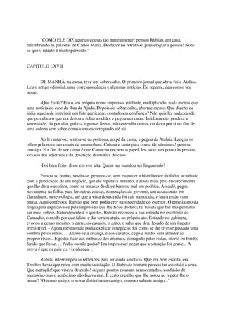 "COMO ELE DIZ aquelas cousas tão naturalmente! pensou Rubião, em casa,
relembrando as palavras de Carlos Maria. Desfazer no retrato só para elogiar a pessoa! Note-
se que o retrato é muito parecido."


CAPÍTULO LXVII


       DE MANHÃ, na cama, teve um sobressalto. O primeiro jornal que abriu foi a Atalaia.
Leu o artigo editorial, uma correspondência e algumas notícias. De repente, deu com o seu
nome.

        -Que é isto? Era o seu próprio nome impresso, rutilante, multiplicado, nada menos que
uma notícia do caso da Rua da Ajuda. Depois do sobressalto, aborrecimento. Que diacho de
idéia aquela de imprimir um fato particular, contado em confiança? Não quis ler nada; desde
que percebeu o que era deitou a folha ao chão, e pegou em outra. Infelizmente, perdera a
serenidade, lia por alto, pulava algumas linhas, não entendia outras, ou dava por si no fim de
uma coluna sem saber como viera escorregando até ali.

       Ao levantar-se, sentou-se na poltrona, ao pé da cama, e pegou da Atalaia. Lançou os
olhos pela notíciaera mais de uma coluna. Coluna e tanto para cousa tão diminuta! pensou
consigo. E a fim de ver como é que Camacho enchera o papel, leu tudo, um pouso às pressas,
vexado dos adjetivos e da descrição dramática do caso.

       -Foi bem feito! disse em voz alta. Quem me mandou ser linguarudo?

         Passou ao banho, vestiu-se, penteou-se, sem esquecer a bisbilhotice da folha, acanhado
com a publicação de um negócio, que ele reputava mínimo, e ainda mais pelo encarecimento
que lhe dera o escritor, como se tratasse de dizer bem ou mal em política. Ao café, pegou
novamente na folha, para ler outras cousas, nomeações do governo, um assassinato em
Garanhuns, meteorologia, até que a vista desastrada foi cair na notícia, e leu-a então com
pausa. Aqui confessou Rubião que bem podia crer na sinceridade do escritor. O entusiasmo da
linguagem explicava-se pela impressão que lhe ficou do fato; tal foi ela que lhe não permitiu
ser mais sóbrio. Naturalmente é o que foi. Rubião recordou a sua entrada no escritório do
Camacho, o modo por que falou; e daí tornou atrás, ao próprio ato. Estirado no gabinete,
evocou a cenao menino, o carro, os cavalos, o grito, o salto que deu, levado de um ímpeto
irresistível. - Agora mesmo não podia explicar o negócio; foi como se lhe tivesse passado uma
sombra pelos olhos. . . Atirou-se à criança, e aos cavalos, cego e surdo, sem atender ao
próprio risco... E podia ficar ali, embaixo dos animais, esmagado pelas rodas, morto ou ferido;
ferido que fosse. . . Podia ou não podia? Era impossível negar que a situação foi grave... A
prova é que os pais e a vizinhança. . .

      Rubião interrompeu as reflexões para ler ainda a notícia. Que era bem escrita, era.
Trechos havia que releu com muita satisfação. O diabo do homem parecia ter assistido à cena.
Que narração! que viveza de estilo! Alguns pontos estavam acrescentados,-confusão de
memória,-mas o acréscimo não ficava mal. E certo orgulho que lhe notou ao repetir-lhe o
nome? "O nosso amigo, o nosso distintíssimo amigo, o nosso valente amigo..."
 