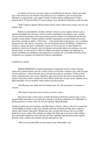 Ao almoço, riu-se de si mesmo; achou-se mortificado em demasia. Afinal, que tinha
que o outro desse aos seus leitores uma notícia que era verdadeira, que era interessante,
dramática,-e seguramente,- não vulgar? Saindo, recebeu alguns cumprimentos; Freitas
chamou-lhe S. Vicente de Paula. E o nosso amigo sorria, agradecia, diminuía-se, não era nada

       -Nada? replicou alguém. Dê-me muitos desses nadas. Salvar uma criança com risco da
própria vida...

        Rubião ia concordando, ouvindo, sorrindo; contava a cena a alguns curiosos, que a
queriam da própria boca do autor. Certos ouvintes respondiam com proezas suas,- um que
salvara uma lei um homem, outro uma menina, prestes a afogar-se no Boqueirão do Passeio,
estando a tomar banho. Vinham também suicídios malogrados, por intervenção do ouvinte,
que tomou a pistola ao infeliz. e fê-lo jurar. . . Cada gloriazinha oculta picava o ovo, e punha a
cabeça de fora, olho aberto, sem penas, em volta da glória máxima do Rubião. Também teve
invejosos, alguns que nem o conheciam, só por ouvi-lo louvar em voz alta. Rubião foi
agradecer a notícia ao Camacho, não sem alguma censura pelo abuso de confiança, mas uma
censura mole, ao canto da boca. Dali foi comprar uns tantos exemplares da folha para os
amigos de Barbacena. Nenhuma outra transcreveu a notícia; ele, a conselho do Freitas, fê-la
reimprimir nos a-pedidos do Jornal do Comércio, interlinhada.


CAPÍTULO LXVIII


        MARIA BENEDITA consentiu finalmente em aprender francês e piano. Durante
quatro dias a prima teimou com ela, a todas as horas, de tal arte e maneira, que a mãe da moça
resolveu apressar a volta à fazenda, para evitar que ela acabasse aceitando. A filha resistiu
muito; respondia que eram cousas supérfluas, que moça de roça não precisa de prendas da
cidade. Uma noite, porém, estando ali Carlos Maria, pediu-lhe este que tocasse alguma cousa,
Maria Benedita fez-se vermelha. Sofia acudiu com uma mentira

       -Não lhe peça isso; ainda não tocou depois que veio. Diz que agora só toca para os
roceiros.

       -Pois faça de conta que somos roceiros, insistiu o moço.

       Mas passou logo a outra cousa, ao baile da baronesa do Piauí (a mesma que o nosso
amigo Rubião encontrou no escritório do Camacho), um baile esplêndido, oh! esplêndido! A
baronesa prezava-o muito, disse ele. No dia seguinte, Maria Benedita

declarou à prima que estava pronta a aprender piano e francês, rabeca e até russo, se quisesse.
A dificuldade era vencer a mãe. Esta, quando soube da resolução da filha, pôs as mãos na
cabeça. Que francês? que piano? Bradou que não, ou então que deixasse de ser sua filha;
podia ficar, tocar, cantar, falar cabinda ou a língua do diabo que os levasse a todos. Palha é
que a persuadiu finalmente; disse-lhe que, por mais supérfluas que lhe parecessem aquelas
prendas, eram o mínimo dos adornos de uma educação de sala.

       - Mas eu criei minha filha na roça e para a roça, interrompeu a tia.
 