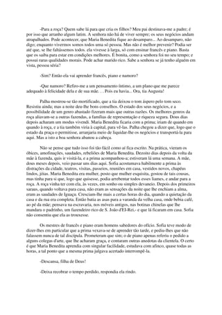 -Para a roça? Quem sabe lá para que cria os filhos? Meu pai destinava-me a padre; é
por isso que arranho algum latim. A senhora não há de viver sempre; os seus negócios andam
atrapalhados. Pode acontecer, que Maria Benedita fique ao desamparo... Ao desamparo, não
digo; enquanto vivermos somos todos uma só pessoa. Mas não é melhor prevenir? Podia ser
até que, se lhe faltássemos todos. ela vivesse à larga, só com ensinar francês e piano. Basta
que os saiba para estar em condições melhores. É bonita, como a senhora foi no seu tempo; e
possui raras qualidades morais. Pode achar marido rico. Sabe a senhora se já tenho alguém em
vista, pessoa séria?

       -Sim? Então ela vai aprender francês, piano e namoro?

      -Que namoro? Refiro-me a um pensamento íntimo, a um plano que me parece
adequado à felicidade dela e de sua mãe. . . Pois eu havia... Ora, tia Augusta!

        Palha mostrou-se tão mortificado, que a tia deixou o tom áspero pelo tom seco.
Resistiu ainda; mas a noite deu-lhe bons conselhos. O estado dos seus negócios, e a
possibilidade de um genro abastado fizeram mais que outras razões. Os melhores genros da
roça aliavam-se a outras fazendas, a famílias de representação e riqueza segura. Dous dias
depois acharam um modus vivendi. Maria Benedita ficaria com a prima; iriam de quando em
quando à roça, e a tia também viria à capital, para vê-las. Palha chegou a dizer que, logo que o
estado da praça o permitisse, arranjaria meio de liquidar-lhe os negócios e transportá-la para
aqui. Mas a isto a boa senhora abanou a cabeça.

        Não se pense que tudo isso foi tão fácil como aí fica escrito. Na prática, vieram os
óbices, amofinações, saudades, rebeliões de Maria Benedita. Dezoito dias depois da volta da
mãe à fazenda, quis ir visitá-la, e a prima acompanhou-a; estiveram lá uma semana. A mãe,
dous meses depois, veio passar uns dias aqui. Sofia acostumava habilmente a prima às
distrações da cidade, teatros, visitas, passeios, reuniões em casa, vestidos novos, chapéus
lindos, jóias. Maria Benedita era mulher, posto que mulher esquisita, gostou de tais cousas,
mas tinha para si que, logo que quisesse, podia arrebentar todos esses liames, e andar para a
roça. A roça vinha ter com ela, às vezes, em sonho ou simples devaneio. Depois dos primeiros
saraus, quando voltava para casa, não eram as sensações da noite que lhe enchiam a alma,
eram as saudades de Iguaçu. Cresciam-lhe mais a certas horas do dia, quando a quietação da
casa e da rua era completa. Então batia as asas para a varanda da velha casa, onde bebia café,
ao pé da mãe; pensava na escravaria, nos móveis antigos, nas botinas chinelas que lhe
mandara o padrinho, um fazendeiro rico de S. João d'EI-Rei,- e que lá ficaram em casa. Sofia
não consentiu que ela as trouxesse.

        Os mestres de francês e piano eram homens sabedores do ofício. Sofia teve modo de
dizer-lhes em particular que a prima vexava-se de aprender tão tarde, e pediu-lhes que não
falassem nunca de tal discípula. Prometeram que sim; o de piano apenas referiu o pedido a
alguns colegas d'arte, que lhe acharam graça, e contaram outras anedotas da clientela. O certo
é que Maria Benedita aprendia com singular facilidade, estudava com afinco, quase todas as
horas, a tal ponto que a mesma prima julgava acertado interrompê-la.

       -Descansa, filha de Deus!

       -Deixa recobrar o tempo perdido, respondia ela rindo.
 