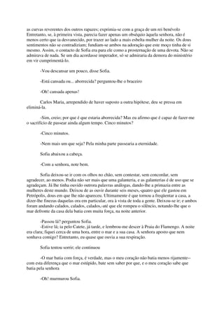 as curvas reverentes dos outros rapazes; exprimia-se com a graça de um rei benévolo
Entretanto, se, à primeira vista, parecia fazer apenas um obséquio àquela senhora, não é
menos certo que ia desvanecido, por trazer ao lado a mais esbelta mulher da noite. Os dous
sentimentos não se contradiziam; fundiam-se ambos na adoração que este moço tinha de si
mesmo. Assim, o contacto de Sofia era para ele como a prosternação de uma devota. Não se
admirava de nada. Se um dia acordasse imperador, só se admiraria da demora do ministério
em vir cumprimentá-lo.

       -Vou descansar um pouco, disse Sofia.

       -Está cansada ou... aborrecida? perguntou-lhe o braceiro

       -Oh! cansada apenas!

       Carlos Maria, arrependido de haver suposto a outra hipótese, deu se pressa em
eliminá-la.

        -Sim, creio; por que é que estaria aborrecida? Mas eu afirmo que é capaz de fazer-me
o sacrifício de passear ainda algum tempo. Cinco minutos?

       -Cinco minutos.

       -Nem mais um que seja? Pela minha parte passearia a eternidade.

       Sofia abaixou a cabeça.

       -Com a senhora, note bem.

        Sofia deixou-se ir com os olhos no chão, sem contestar, sem concordar, sem
agradecer, ao menos. Podia não ser mais que uma galanteria, e as galanterias é de uso que se
agradeçam. Já lhe tinha ouvido outrora palavras análogas, dando-lhe a primazia entre as
mulheres deste mundo. Deixou de as ouvir durante seis meses,-quatro que ele gastou em
Petrópolis, dous em que lhe não apareceu. Ultimamente é que tornou a freqüentar a casa, a
dizer-lhe finezas daquelas ora em particular, ora à vista de toda a gente. Deixou-se ir; e ambos
foram andando calados, calados, calados,-até que ele rompeu o silêncio, notando-lhe que o
mar defronte da casa dela batia com muita força, na noite anterior.

        -Passou lá? perguntou Sofia.
        -Estive lá; ia pelo Catete, já tarde, e lembrou-me descer à Praia do Flamengo. A noite
era clara; fiquei cerca de uma hora, entre o mar e a sua casa. A senhora aposto que nem
sonhava comigo? Entretanto, eu quase que ouvia a sua respiração.

       Sofia tentou sorrir; ele continuou

        -O mar batia com força, é verdade, mas o meu coração não batia menos rijamente--
com esta diferença que o mar estúpido, bate sem saber por que, e o meu coração sabe que
batia pela senhora

       -Oh! murmurou Sofia.
 
