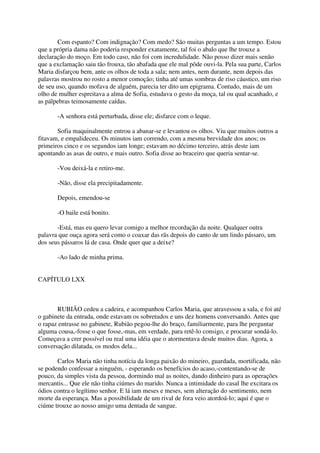 Com espanto? Com indignação? Com medo? São muitas perguntas a um tempo. Estou
que a própria dama não poderia responder exatamente, tal foi o abalo que lhe trouxe a
declaração do moço. Em todo caso, não foi com incredulidade. Não posso dizer mais senão
que a exclamação saiu tão frouxa, tão abafada que ele mal pôde ouvi-la. Pela sua parte, Carlos
Maria disfarçou bem, ante os olhos de toda a sala; nem antes, nem durante, nem depois das
palavras mostrou no rosto a menor comoção; tinha até umas sombras de riso cáustico, um riso
de seu uso, quando mofava de alguém, parecia ter dito um epigrama. Contudo, mais de um
olho de mulher espreitava a alma de Sofia, estudava o gesto da moça, tal ou qual acanhado, e
as pálpebras teimosamente caídas.

       -A senhora está perturbada, disse ele; disfarce com o leque.

       Sofia maquinalmente entrou a abanar-se e levantou os olhos. Viu que muitos outros a
fitavam, e empalideceu. Os minutos iam correndo, com a mesma brevidade dos anos; os
primeiros cinco e os segundos iam longe; estavam no décimo terceiro, atrás deste iam
apontando as asas de outro, e mais outro. Sofia disse ao braceiro que queria sentar-se.

       -Vou deixá-la e retiro-me.

       -Não, disse ela precipitadamente.

       Depois, emendou-se

       -O baile está bonito.

       -Está, mas eu quero levar comigo a melhor recordação da noite. Qualquer outra
palavra que ouça agora será como o coaxar das rãs depois do canto de um lindo pássaro, um
dos seus pássaros lá de casa. Onde quer que a deixe?

       -Ao lado de minha prima.


CAPÍTULO LXX



       RUBIÃO cedeu a cadeira, e acompanhou Carlos Maria, que atravessou a sala, e foi até
o gabinete da entrada, onde estavam os sobretudos e uns dez homens conversando. Antes que
o rapaz entrasse no gabinete, Rubião pegou-lhe do braço, familiarmente, para lhe perguntar
alguma cousa,-fosse o que fosse,-mas, em verdade, para retê-lo consigo, e procurar sondá-lo.
Começava a crer possível ou real uma idéia que o atormentava desde muitos dias. Agora, a
conversação dilatada, os modos dela...

       Carlos Maria não tinha notícia da longa paixão do mineiro, guardada, mortificada, não
se podendo confessar a ninguém, - esperando os benefícios do acaso,-contentando-se de
pouco, da simples vista da pessoa, dormindo mal as noites, dando dinheiro para as operações
mercantis... Que ele não tinha ciúmes do marido. Nunca a intimidade do casal lhe excitara os
ódios contra o legítimo senhor. E lá iam meses e meses, sem alteração do sentimento, nem
morte da esperança. Mas a possibilidade de um rival de fora veio atordoá-lo; aqui é que o
ciúme trouxe ao nosso amigo uma dentada de sangue.
 
